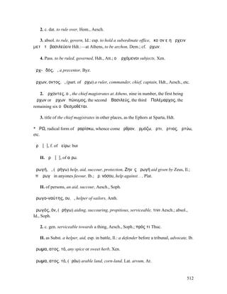 2. c. dat. to rule over, Hom., Aesch.

   3. absol. to rule, govern, Id.: esp. to hold a subordinate office, ὁκοῖον εἴη ἄρχειν
µετὰ τὸ βασιλεύειν Hdt.:—at Athens, to be archon, Dem.; cf. ἄρχων.

   4. Pass. to be ruled, governed, Hdt., Att.; οἱ ἀρχόµενοι subjects, Xen.

ἀρχ-ῳδός, ὁ, a precentor, Byz.

ἄρχων, οντος, ὁ, (part. of ἄρχω) a ruler, commander, chief, captain, Hdt., Aesch., etc.

   2. Ἄρχοντες, οἱ, the chief magistrates at Athens, nine in number, the first being ὁ
Ἄρχων or Ἄρχων ἐπώνυµος, the second ὁ Βασιλεύς, the third ὁ Πολέµαρχος, the
remaining six οἱ Θεσµοθέται.

   3. title of the chief magistrates in other places, as the Ephors at Sparta, Hdt.

*ἌΡΩ, radical form of ἀραρίσκω, whence come ἄρθρον, ἁρµόζω, ἄρτι, ἄρτιος, ἀρτύω,
etc.

ἀρῶ [ᾱ], f. of ἀείρω: but

   II. ἀρῶ [ᾰ], of αἴρω.

ἀρωγή, ἡ, (ἀρήγω) help, aid, succour, protection, Ζηνὸς ἀρωγή aid given by Zeus, Il.;
ἐπʼ ἀρωγῇ in anyones favour, Ib.; ἀρ. νόσου, help against. . , Plat.

   II. of persons, an aid, succour, Aesch., Soph.

ἀρωγο-ναύτης, ου, ὁ, helper of sailors, Anth.

ἀρωγός, όν, (ἀρήγω) aiding, succouring, propitious, serviceable, τινι Aesch.; absol.,
Id., Soph.

   2. c. gen. serviceable towards a thing, Aesch., Soph.; πρός τι Thuc.

   II. as Subst. a helper, aid, esp. in battle, Il.: a defender before a tribunal, advocate, Ib.

ἄρωµα, ατος, τό, any spice or sweet herb, Xen.

ἄρωµα, ατος, τό, (ἀρόω) arable land, corn-land, Lat. arvum, Ar.


                                                                                            512
 