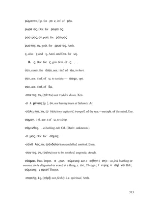 ἀρώµεναι, Ep. for ἀροῦν, inf. of ἀρόω.

ἀρωραῖος, Dor. for ἀρουραῖος.

ἀρώσιµος, ον, poët. for ἀρόσιµος

ἄρωστος, ον, poët. for ἄρρωστος, Anth.

ἇς, also ἅς and ἄς, Aeol. and Dor. for ἕως.

   II. ἇς, Dor. for ἧς, gen. fem. of ὅς, ἥ, ὅ.

ἆσαι, contr. for ἀάσαι, aor. I inf. of ἀάω, to hurt.

ἆσαι, aor. I inf. of ἄω, to satiate:—ἄσαιµι, opt.

ᾆσαι, aor. I inf. of ᾄδω.

ἄ-σακτος, ον, (σάττω) not trodden down, Xen.

ἀ-σᾰλᾰµίνιος [µῑ], ον, not having been at Salamis, Ar.

ἀ-σάλευτος, ον, (σᾰλεύω) not agitated, tranquil, of the sea:—metaph. of the mind, Eur.

ἄσαµεν, 1 pl. aor. I of ἄω, to sleep.

ἀσάµινθος, ἡ, a bathing-tub, Od. (Deriv. unknown.)

ἄ-σᾱµος, Dor. for ἄ-σηµος.

ἀ-σάνδᾰλος, ον, (σάνδαλον) unsandalled, unshod, Bion.

ἄ-σαντος, ον, (σαίνω) not to be soothed, ungentle, Aesch.

ἀσάοµαι, Pass. imper. ἀσῶ, part. ἀσώµενος: aor. I ἠσήθην: (ἄση):—to feel loathing or
nausea, to be disgusted or vexed at a thing, c. dat., Theogn.; τὴν ψυχὴν ἀσηθῆναι Hdt.;
ἀσώµενος ἐν φρεσί Theocr.

ἀ-σαρκής, ές, (σάρξ) not fleshly, i.e. spiritual, Anth.



                                                                                    513
 
