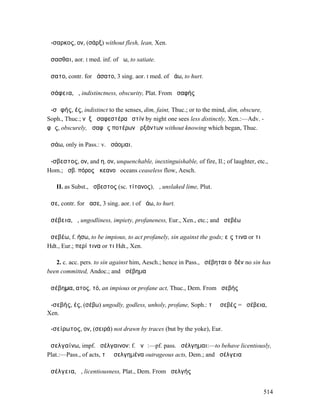 ἄ-σαρκος, ον, (σάρξ) without flesh, lean, Xen.

ἄσασθαι, aor. I med. inf. of ἄω, to satiate.

ἄσατο, contr. for ἀάσατο, 3 sing. aor. I med. of ἀάω, to hurt.

ἀσάφεια, ἡ, indistinctness, obscurity, Plat. From ἀσαφής

ἀ-σᾰφής, ές, indistinct to the senses, dim, faint, Thuc.; or to the mind, dim, obscure,
Soph., Thuc.; νὺξ ἀσαφεστέρα ἐστίν by night one sees less distinctly, Xen.:—Adv. -
φῶς, obscurely, ἀσαφῶς ποτέρων ἀρξάντων without knowing which began, Thuc.

ἀσάω, only in Pass.: v. ἀσάοµαι.

ἄ-σβεστος, ον, and η, ον, unquenchable, inextinguishable, of fire, Il.; of laughter, etc.,
Hom.; ἄσβ. πόρος ὠκεανοῦ oceans ceaseless flow, Aesch.

   II. as Subst., ἄσβεστος (sc. τίτανος), ἡ, unslaked lime, Plut.

ἆσε, contr. for ἄασε, 3 sing. aor. I of ἀάω, to hurt.

ἀσέβεια, ἡ, ungodliness, impiety, profaneness, Eur., Xen., etc.; and ἀσεβέω

ἀσεβέω, f. ήσω, to be impious, to act profanely, sin against the gods; εἴς τινα or τι
Hdt., Eur.; περί τινα or τι Hdt., Xen.

   2. c. acc. pers. to sin against him, Aesch.; hence in Pass., ἠσέβηται οὐδέν no sin has
been committed, Andoc.; and ἀσέβηµα

ἀσέβηµα, ατος, τό, an impious or profane act, Thuc., Dem. From ἀσεβής

ἀ-σεβής, ές, (σέβω) ungodly, godless, unholy, profane, Soph.: τὸ ἀσεβές = ἀσέβεια,
Xen.

ἀ-σείρωτος, ον, (σειρά) not drawn by traces (but by the yoke), Eur.

ἀσελγαίνω, impf. ἠσέλγαινον: f. ᾰνῶ:—pf. pass. ἠσέλγηµαι:—to behave licentiously,
Plat.:—Pass., of acts, τὰ ἠσελγηµένα outrageous acts, Dem.; and ἀσέλγεια

ἀσέλγεια, ἡ, licentiousness, Plat., Dem. From ἀσελγής


                                                                                        514
 