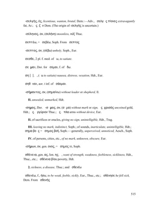ἀ-σελγής, ές, licentious, wanton, brutal, Dem.:—Adv., ἀσελγῶς πίονες extravagantly
fat, Ar.; ἀς. ζῆν Dem. (The origin of -σελγής is uncertain.)

ἀ-σέληνος, ον, (σελήνη) moonless, νύξ Thuc.

ἀσεπτέω, = ἀσεβέω, Soph. From ἄσεπτος

ἄ-σεπτος, ον, (σέβω) unholy, Soph., Eur.

ἄσεσθε, 2 pl. f. med. of ἄω, to satiate.

ἀσεῦµαι, Dor. for ᾄσοµαι, f. of ᾄδω.

ἄση [ᾰ], ἡ, (ἄω to satiate) nausea, distress, vexation, Hdt., Eur.

ἀσηθῆναι, aor. I inf. of ἀσάοµαι.

ἀ-σήµαντος, ον, (σηµαίνω) without leader or shepherd, Il.

   II. unsealed, unmarked, Hdt.

ἄ-σηµος, Dor. ἄ-σᾱµος, ον, (σῆµα) without mark or sign, ἄς. χρυσός uncoined gold,
Hdt.; ἄς. ἀργύριον Thuc.; ἄς. ὅπλα arms without device, Eur.

   II. of sacrifices or oracles, giving no sign, unintelligible, Hdt., Trag.

   III. leaving no mark, indistinct, Soph.; of sounds, inarticulate, unintelligible, Hdt.;
ἄσηµα βοῆς = ἄσηµος βοή, Soph.:—generally, unperceived, unnoticed, Aesch., Soph.

   IV. of persons, cities, etc., of no mark, unknown, obscure, Eur.

ἀ-σήµων, ον, gen. ονος, = ἄσηµος III, Soph.

ἀσθένεια, gen. ας, Ion. ης, ἡ, want of strength, weakness, feebleness, sickliness, Hdt.,
Thuc., etc.; ἀσθένεια βίου poverty, Hdt.

   2. sickness, a disease, Thuc.; and ἀσθενέω

ἀσθενέω, f., ήσω, to be weak, feeble, sickly, Eur., Thuc., etc.; ἠσθένησε he fell sick,
Dem. From ἀσθενής



                                                                                          515
 