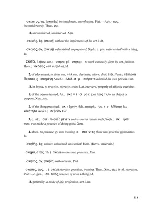 ἄ-σκεπτος, ον, (σκοπέω) inconsiderate, unreflecting, Plat.:—Adv. -τως,
inconsiderately, Thuc., etc.

      II. unconsidered, unobserved, Xen.

ἀ-σκευής, ές, (σκευή) without the implements of his art, Hdt.

ἄ-σκευος, ον, (σκευή) unfurnished, unprepared, Soph.: c. gen. unfurnished with a thing,
Id.

ἈΣΚΕΏ, f. ήσω: aor. I ἤσκησα: pf. ἤσκηκα:—to work curiously, form by art, fashion,
Hom.; ἀσκήσας with skilful art, Id.

   2. of adornment, to dress out, trick out, decorate, adorn, deck, Hdt.: Pass., πέπλοισι
Περσικοῖς ἠσκηµένη Aesch.:—Med., σῶµʼ ἠσκήσατο adorned his own person, Eur.

      II. in Prose, to practise, exercise, train, Lat. exercere, properly of athletic exercise:

   1. of the person trained, Ar.; ἀσκεῖν τὸ σῶµα εἴς or πρός τι for an object or
purpose, Xen., etc.

   2. of the thing practised, ἀσκ. τέχνην Hdt.; metaph., ἀσκ. τὴν ἀλήθειαν Id.;
κακότητα Aesch.; ἀσέβειαν Eur.

   3. c. inf., ἄσκει τοιαύτη µένειν endeavour to remain such, Soph.; ἀσκ. ἀψαθὰ
ποιεῖν to make a practice of doing good, Xen.

      4. absol. to practise, go into training, οἱ ἀσκοῦντες those who practise gymnastics,
Id.

ἀ-σκηθής, ές, unhurt, unharmed, unscathed, Hom. (Deriv. uncertain.)

ἄσκηµα, ατος, τό, (ἀσκέω) an exercise, practice, Xen.

ἄ-σκηνος, ον, (σκήνη) without tents, Plut.

ἄσκησις, εως, ἡ, (ἀσκέω) exercise, practice, training, Thuc., Xen., etc.; in pl. exercises,
Plat.:—c. gen., ἄσκ. τινος practice of or in a thing, Id.

      II. generally, a mode of life, profession, art, Luc.




                                                                                              518
 