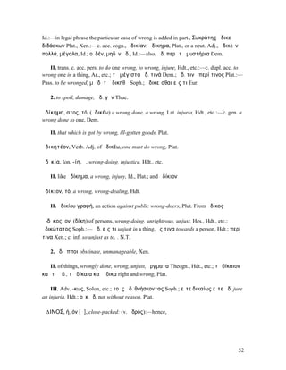 Id.:—in legal phrase the particular case of wrong is added in part., Σωκράτης ἀδικεῖ
διδάσκων Plat., Xen.:—c. acc. cogn., ἀδικίαν, ἀδίκηµα, Plat., or a neut. Adj., ἀδικεῖν
πολλά, µέγαλα, Id.; οὐδέν, µηδὲν ἀδ., Id.:—also, ἀδ. περὶ τὰ µυστήρια Dem.

   II. trans. c. acc. pers. to do one wrong, to wrong, injure, Hdt., etc.:—c. dupl. acc. to
wrong one in a thing, Ar., etc.; τὰ µέγιστα ἀδ. τινά Dem.; ἀδ. τινὰ περί τινος Plat.:—
Pass. to be wronged, µὴ δῆτʼ ἀδικηθῶ Soph.; ἀδικεῖσθαι εἴς τι Eur.

   2. to spoil, damage, ἀδ. γῆν Thuc.

ἀδίκηµα, ατος, τό, (ἀδικέω) a wrong done, a wrong, Lat. injuria, Hdt., etc.:—c. gen. a
wrong done to one, Dem.

   II. that which is got by wrong, ill-gotten goods, Plat.

ἀδικητέον, Verb. Adj. of ἀδικέω, one must do wrong, Plat.

ἀδῐκία, Ion. -ίη, ἡ, wrong-doing, injustice, Hdt., etc.

   II. like ἀδίκηµα, a wrong, injury, Id., Plat.; and ἀδίκιον

ἀδίκιον, τό, a wrong, wrong-dealing, Hdt.

   II. ἀδικίου γραφή, an action against public wrong-doers, Plut. From ἄδικος

ἄ-δῐκος, ον, (δίκη) of persons, wrong-doing, unrighteous, unjust, Hes., Hdt., etc.;
ἀδικώτατος Soph.:— ἄδ. εἴς τι unjust in a thing, ἔς τινα towards a person, Hdt.; περί
τινα Xen.; c. inf. so unjust as to. . N.T.

   2. ἄδ. ἵπποι obstinate, unmanageable, Xen.

   II. of things, wrongly done, wrong, unjust, ἔργµατα Theogn., Hdt., etc.; τὸ δίκαιον
καὶ τὸ ἄδ., τὰ δίκαια καὶ ἄδικα right and wrong, Plat.

    III. Adv. -κως, Solon, etc.; τοὺς ἀδ. θνήσκοντας Soph.; εἴτε δικαίως εἴτε ἀδ. jure
an injuria, Hdt.; οὐκ ἀδ. not without reason, Plat.

Ἀ∆ΙΝΟΣ́, ή, όν [ᾰ], close-packed: (v. ἁδρός):—hence,




                                                                                         52
 