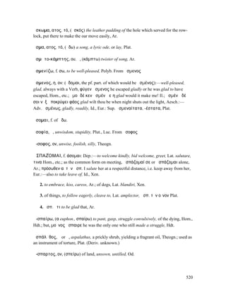 ἄσκωµα, ατος, τό, (ἀσκός) the leather padding of the hole which served for the row-
lock, put there to make the oar move easily, Ar.

ᾆσµα, ατος, τό, (ᾄδω) a song, a lyric ode, or lay, Plat.

ᾀσµᾰτο-κάµπτης, ου, ὁ, (κάµπτω) twister of song, Ar.

ἀσµενίζω, f. σω, to be well-pleased, Polyb. From ἄσµενος

ἄσµενος, η, ον: (ἥδοµαι, the pf. part. of which would be ἡσµένος):—well-pleased,
glad, always with a Verb, φύγεν ἄσµενος he escaped gladly or he was glad to have
escaped, Hom., etc.; ἐµοὶ δέ κεν ἀσµένῳ εἴη glad would it make me! Il.; ἀσµένῳ δέ
σοι νὺξ ἀποκρύψει φάος glad wilt thou be when night shuts out the light, Aesch.:—
Adv. ἀσµένως, gladly, readily, Id., Eur.: Sup. ἀσµεναίτατα, -έστατα, Plat.

ᾄσοµαι, f. of ᾄδω.

ἀσοφία, ἡ, unwisdom, stupidity, Plut., Luc. From ἄσοφος

ἄ-σοφος, ον, unwise, foolish, silly, Theogn.

ἈΣΠΑΖ́ΟΜΑΙ, f. άσοµαι: Dep.:—to welcome kindly, bid welcome, greet, Lat. salutare,
τινα Hom., etc.; as the common form on meeting, ἀσπάζοµαί σε or ἀσπάζοµαι alone,
Ar.; πρόσωθεν αὐτὴν ἀσπ. I salute her at a respectful distance, i.e. keep away from her,
Eur.:—also to take leave of, Id., Xen.

   2. to embrace, kiss, caress, Ar.; of dogs, Lat. blandiri, Xen.

   3. of things, to follow eagerly, cleave to, Lat. amplector, ἀσπ. τὸν οἶνον Plat.

   4. ἀσπ. ὅτι to be glad that, Ar.

ἀ-σπαίρω, (α euphon., σπαίρω) to pant, gasp, struggle convulsively, of the dying, Hom.,
Hdt.; but, µοῦνος ἤσπαιρε he was the only one who still made a struggle, Hdt.

ἀσπάλᾰθος, ὁ or ἡ, aspalathus, a prickly shrub, yielding a fragrant oil, Theogn.; used as
an instrument of torture, Plat. (Deriv. unknown.)

ἄ-σπαρτος, ον, (σπείρω) of land, unsown, untilled, Od.




                                                                                      520
 