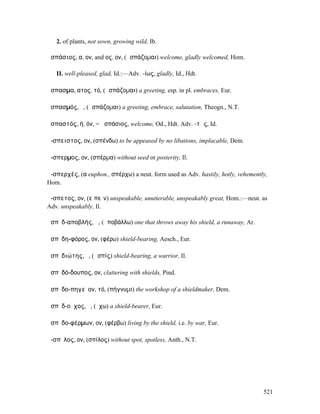 2. of plants, not sown, growing wild, Ib.

ἀσπάσιος, α, ον, and ος, ον, (ἀσπάζοµαι) welcome, gladly welcomed, Hom.

   II. well-pleased, glad, Id.:—Adv. -ίως, gladly, Id., Hdt.

ἄσπασµα, ατος, τό, (ἀσπάζοµαι) a greeting, esp. in pl. embraces, Eur.

ἀσπασµός, ὁ, (ἀσπάζοµαι) a greeting, embrace, salutation, Theogn., N.T.

ἀσπαστός, ή, όν, = ἀσπάσιος, welcome, Od., Hdt. Adv. -τῶς, Id.

ἄ-σπειστος, ον, (σπένδω) to be appeased by no libations, implacable, Dem.

ἄ-σπερµος, ον, (σπέρµα) without seed or posterity, Il.

ἀ-σπερχές, (α euphon., σπέρχω) a neut. form used as Adv. hastily, hotly, vehemently,
Hom.

ἄ-σπετος, ον, (εἰπεῖν) unspeakable, unutterable, unspeakably great, Hom.:—neut. as
Adv. unspeakably, Il.

ἀσπῐδ-αποβλής, ἡ, (ἀποβάλλω) one that throws away his shield, a runaway, Ar.

ἀσπῐδη-φόρος, ον, (φέρω) shield-bearing, Aesch., Eur.

ἀσπῐδιώτης, ὁ, (ἀσπίς) shield-bearing, a warrior, Il.

ἀσπῐδό-δουπος, ον, clattering with shields, Pind.

ἀσπῐδο-πηγεῖον, τό, (πήγνυµι) the workshop of a shieldmaker, Dem.

ἀσπῐδ-οῦχος, ὁ, (ἔχω) a shield-bearer, Eur.

ἀσπῐδο-φέρµων, ον, (φέρβω) living by the shield, i.e. by war, Eur.

ἄ-σπῐλος, ον, (σπίλος) without spot, spotless, Anth., N.T.




                                                                                  521
 