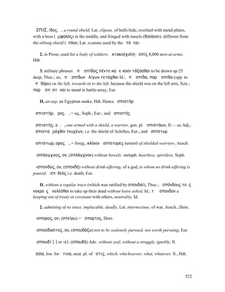 ἈΣΠΙΣ́, ίδος, ἡ, a round shield, Lat. clipeus, of bulls hide, overlaid with metal plates,
with a boss (ὀµφαλός) in the middle, and fringed with tassels (θύσανοι): different from
the oblong shield (ὅπλον, Lat. scutum) used by the ὁπλῖται.

   2. in Prose, used for a body of soldiers, ὀκτακισχιλίη ἀσπίς 8,000 men-at-arms,
Hdt.

   3. military phrases: ἐπʼ ἀσπίδας πέντε καὶ εἴκοσι τάξασθαι to be drawn up 25
deep, Thuc.; so, ἐπʼ ἀσπίδων ὀλίγων τετάχθαι Id.; ἐπʼ ἀσπίδα, παρʼ ἀσπίδα (opp. to
ἐπὶ δόρυ) on the left, towards or to the left, because the shield was on the left arm, Xen.;
παρʼ ἀσπ. στῆναι to stand in battle-array, Eur.

   II. an asp, an Egyptian snake, Hdt. Hence ἀσπιστήρ

ἀσπιστήρ, ῆρος, ὁ, = sq., Soph., Eur.; and ἀσπιστής

ἀσπιστής, οῦ, ὁ, one armed with a shield, a warrior, gen. pl. ἀσπιστάων, Il.:—as Adj.,
ἀσπισταὶ µόχθοι τευχέων, i.e. the shield of Achilles, Eur.; and ἀσπίστωρ

ἀσπίστωρ, ορος, ὁ, = foreg., κλόνοι ἀσπίστορες turmoil of shielded warriors, Aesch.

ἄ-σπλαγχνος, ον, (σπλάγχνον) without bowels: metaph. heartless, spiritless, Soph.

ἄ-σπονδος, ον, (σπονδή) without drink-offering, of a god, to whom no drink-offering is
poured, ἄσπ. θεός i.e. death, Eur.

   II. without a regular truce (which was ratified by σπονδαί), Thuc.; ἀσπόνδους τοὺς
νεκροὺς ἀνελέσθαι to take up their dead without leave asked, Id.; τὸ ἄσπονδον a
keeping out of treaty or covenant with others, neutrality, Id.

   2. admitting of no truce, implacable, deadly, Lat. internecinus, of war, Aesch., Dem.

ἄ-σπορος, ον, (σπείρω) = ἄσπαρτος, Dem.

ἀ-σπούδαστος, ον, (σπουδάζω) not to be zealously pursued, not worth pursuing, Eur.

ἀ-σπουδί [ῑ] or -εί, (σπουδή) Adv. without zeal, without a struggle, ignobly, Il.

ἅσσα, Ion. for ἅτινα, neut. pl. of ὅστις, which, whichsoever, what, whatever, Il., Hdt.




                                                                                         522
 
