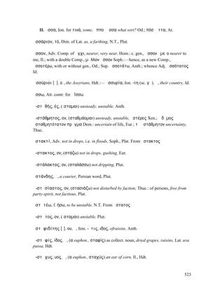II. ἄσσα, Ion. for τινά, some, ὁπποῖ̓ ἄσσα what sort? Od.; πόσʼ ἄττα; Ar.

ἀσσάριον, τό, Dim. of Lat. as, a farthing, N.T., Plut.

ἆσσον, Adv. Comp. of ἄγχι, nearer, very near, Hom.: c. gen., ἆσσον ἐµεῖο nearer to
me, Il.; with a double Comp., µᾶλλον ἆσσον Soph.:—hence, as a new Comp.,
ἀσσοτέρω, with or without gen., Od.; Sup. ἀσσοτάτω, Anth.; whence Adj. ἀσσότατος
Id.

Ἀσσύριοι [ῠ], οἱ, the Assyrians, Hdt.:—Ἀσσυρία, Ion. -ίη (sc. γῆ), ἡ, their country, Id.

ᾄσσω, Att. contr. for ἀΐσσω.

ἀ-στᾰθής, ές, (ἵσταµαι) unsteady, unstable, Anth.

ἀ-στάθµητος, ον, (σταθµάοµαι) unsteady, unstable, ἀστέρες Xen.; ὁ δῆµος
ἀσταθµητότατον πρᾶγµα Dem.: uncertain of life, Eur.; τὸ ἀστάθµητον uncertainty,
Thuc.

ἀστακτί, Adv. not in drops, i.e. in floods, Soph., Plat. From ἄστακτος

ἄ-στακτος, ον, (στάζω) not in drops, gushing, Eur.

ἀ-στάλακτος, ον, (σταλάσσω) not dripping, Plut.

ἀστάνδης, ὁ, a courier, Persian word, Plut.

ἀ-στᾰσίαστος, ον, (στασιάζω) not disturbed by faction, Thuc.: of persons, free from
party-spirit, not factious, Plat.

ἀστᾰτέω, f. ήσω, to be unstable, N.T. From ἄστατος

ἄ-στᾰτος, ον, (ἵσταµαι) unstable, Plut.

ἀστᾰφιδίτης [ῑ], ου, ὁ, fem. -ῖτις, ιδος, ofraisins, Anth.

ἀ-στᾰφίς, ίδος, ἡ, (α euphon., σταφίς) as collect. noun, dried grapes, raisins, Lat. uva
passa, Hdt.

ἄ-στᾰχυς, υος, ὁ, (α euphon., σταχύς) an ear of corn, Il., Hdt.


                                                                                     523
 