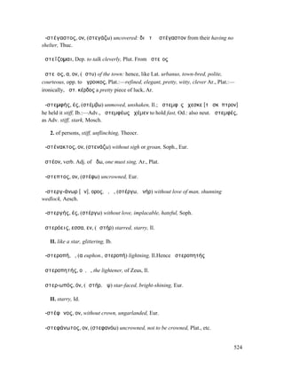ἀ-στέγαστος, ον, (στεγάζω) uncovered: διὰ τὸ ἀστέγαστον from their having no
shelter, Thuc.

ἀστεΐζοµαι, Dep. to talk cleverly, Plut. From ἀστεῖος

ἀστεῖος, α, ον, (ἄστυ) of the town: hence, like Lat. urbanus, town-bred, polite,
courteous, opp. to ἄγροικος, Plat.:—refined, elegant, pretty, witty, clever Ar., Plat.:—
ironically, ἀστ. κέρδος a pretty piece of luck, Ar.

ἀ-στεµφής, ές, (στέµβω) unmoved, unshaken, Il.; ἀστεµφὲς ἔχεσκε [τὸ σκῆπτρον]
he held it stiff, Ib.:—Adv., ἀστεµφέως ἐχέµεν to hold fast, Od.: also neut. ἀστεµφές,
as Adv. stiff, stark, Mosch.

   2. of persons, stiff, unflinching, Theocr.

ἀ-στένακτος, ον, (στενάζω) without sigh or groan, Soph., Eur.

ᾀστέον, verb. Adj. of ᾄδω, one must sing, Ar., Plat.

ἄ-στεπτος, ον, (στέφω) uncrowned, Eur.

ἀ-στεργ-άνωρ [ᾱν], ορος, ὁ, ἡ, (στέργω, ἀνήρ) without love of man, shunning
wedlock, Aesch.

ἀ-στεργής, ές, (στέργω) without love, implacable, hateful, Soph.

ἀστερόεις, εσσα, εν, (ἀστήρ) starred, starry, Il.

   II. like a star, glittering, Ib.

ἀ-στεροπή, ἡ, (α euphon., στεροπή) lightning, Il.Hence ἀστεροπητής

ἀστεροπητής, οῦ, ὁ, the lightener, of Zeus, Il.

ἀστερ-ωπός, όν, (ἀστήρ, ὤψ) star-faced, bright-shining, Eur.

   II. starry, Id.

ἀ-στέφᾰνος, ον, without crown, ungarlanded, Eur.

ἀ-στεφάνωτος, ον, (στεφανόω) uncrowned, not to be crowned, Plat., etc.


                                                                                       524
 