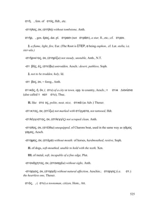 ἀστή, ἡ, fem. of ἀστός, Hdt., etc.

ἄ-στηλος, ον, (στήλη) without tombstone, Anth.

ἀστήρ, ὁ, gen. έρος, dat. pl. ἄστρασι (not ἀστράσι), a star, Il., etc.; cf. ἄστρον.

    2. a flame, light, fire, Eur. (The Root is ΣΤΕΡ, α being euphon., cf. Lat. stella, i.e.
ster-ula.)

ἀ-στήρικτος, ον, (στηρίζω) not steady, unstable, Anth., N.T.

ἀ-στῐβής, ές, (στείβω) untrodden, Aesch.: desert, pathless, Soph.

   2. not to be trodden, holy, Id.

ἄ-στῐβος, ον, = foreg., Anth.

ἀστικός, ή, όν, (ἄστυ) of a city or town, opp. to country, Aesch.; τὰ ἀστικὰ ∆ιονύσια
(also called τὰ κατʼ ἄστυ), Thuc.

   II. like ἀστεῖος, polite, neat, nice, ἀστικά (as Adv.) Theocr.

ἄ-στικτος, ον, (στίζω) not marked with στίγµατα, not tattooed, Hdt.

ἀ-στλέγγιστος, ον, (στλεγγίς) not scraped clean, Anth.

ἄ-στολος, ον, (στέλλω) unequipped, of Charons boat, used in the same way as γάµος
ἄγαµος, Aesch.

ἄ-στοµος, ον, (στόµα) without mouth: of horses, hardmouthed, restive, Soph.

   II. of dogs, soft-mouthed, unable to hold with the teeth, Xen.

   III. of metal, soft, incapable of a fine edge, Plut.

ἀ-στονάχητος, ον, (στοναχέω) without sighs, Anth.

ἄ-στοργος, ον, (στοργή) without natural affection, Aeschin.; ὥστοργος (i.e. ὁ ἄστ.)
the heartless one, Theocr.

ἀστός, ὁ, (ἄστυ) a townsman, citizen, Hom., Att.


                                                                                              525
 