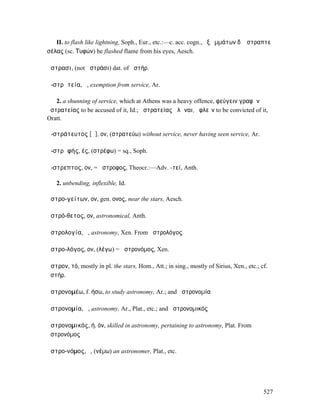 II. to flash like lightning, Soph., Eur., etc.:—c. acc. cogn., ἐξ ὀµµάτων δʼ ἤστραπτε
σέλας (sc. Τυφών) he flashed flame from his eyes, Aesch.

ἄστρασι, (not ἀστράσι) dat. of ἀστήρ.

ἀ-στρᾰτεία, ἡ, exemption from service, Ar.

   2. a shunning of service, which at Athens was a heavy offence, φεύγειν γραφὴν
ἀστρατείας to be accused of it, Id.; ἀστρατείας ἁλῶναι, ὀφλεῖν to be convicted of it,
Oratt.

ἀ-στράτευτος [ᾰ], ον, (στρατεύω) without service, never having seen service, Ar.

ἀ-στρᾰφής, ές, (στρέφω) = sq., Soph.

ἄ-στρεπτος, ον, = ἄστροφος, Theocr.:—Adv. -τεί, Anth.

   2. unbending, inflexible, Id.

ἀστρο-γείτων, ον, gen. ονος, near the stars, Aesch.

ἀστρό-θετος, ον, astronomical, Anth.

ἀστρολογία, ἡ, astronomy, Xen. From ἀστρολόγος

ἀστρο-λόγος, ον, (λέγω) = ἀστρονόµος, Xen.

ἄστρον, τό, mostly in pl. the stars, Hom., Att.; in sing., mostly of Sirius, Xen., etc.; cf.
ἀστήρ.

ἀστρονοµέω, f. ήσω, to study astronomy, Ar.; and ἀστρονοµία

ἀστρονοµία, ἡ, astronomy, Ar., Plat., etc.; and ἀστρονοµικός

ἀστρονοµικός, ή, όν, skilled in astronomy, pertaining to astronomy, Plat. From
ἀστρονόµος

ἀστρο-νόµος, ὁ, (νέµω) an astronomer, Plat., etc.




                                                                                          527
 
