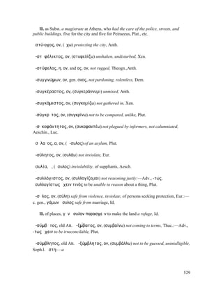 II. as Subst. a magistrate at Athens, who had the care of the police, streets, and
public buildings, five for the city and five for Peiraeeus, Plat., etc.

ἀστύ-οχος, ον, (ἔχω) protecting the city, Anth.

ἀ-στῠφέλικτος, ον, (στυφελίζω) unshaken, undisturbed, Xen.

ἀ-στύφελος, η, ον, and ος, ον, not rugged, Theogn.,Anth.

ἀ-συγγνώµων, ον, gen. ονος, not pardoning, relentless, Dem.

ἀ-συγκέραστος, ον, (συγκεράννυµι) unmixed, Anth.

ἀ-συγκόµιστος, ον, (συγκοµίζω) not gathered in, Xen.

ἀ-σύγκρῐτος, ον, (συγκρίνω) not to be compared, unlike, Plut.

ἀ-σῡκοφάντητος, ον, (συκοφαντέω) not plagued by informers, not calumniated,
Aeschin., Luc.

ἀσῡλαῖος, α, ον, (ἄ-συλος) of an asylum, Plut.

ἀ-σύλητος, ον, (συλάω) not inviolate, Eur.

ἀσυλία, ἡ, (ἄσυλος) inviolability, of suppliants, Aesch.

ἀ-συλλόγιστος, ον, (συλλογίζοµαι) not reasoning justly:—Adv., -τως,
ἀσυλλογίστως ἔχειν τινός to be unable to reason about a thing, Plut.

ἄ-σῡλος, ον, (σύλη) safe from violence, inviolate, of persons seeking protection, Eur.:—
c. gen., γάµων ἄσυλος safe from marriage, Id.

   II. of places, γῆν ἄσυλον παρασχεῖν to make the land a refuge, Id.

ἀ-σύµβᾰτος, old Att. ἀ-ξµ́βατος, ον, (συµβαίνω) not coming to terms, Thuc.:—Adv.,
-τως ἔχειν to be irreconcilable, Plut.

ἀ-σύµβλητος, old Att. ἀ-ξύµβλητος, ον, (συµβάλλω) not to be guessed, unintelligible,
Soph.l. ἄστη:—a




                                                                                        529
 