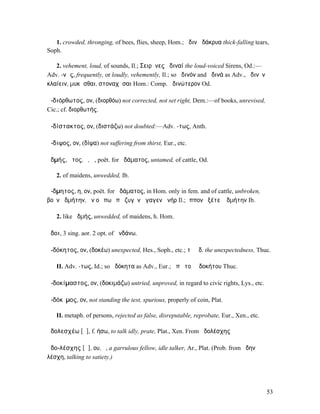 1. crowded, thronging, of bees, flies, sheep, Hom.; ἀδινὰ δάκρυα thick-falling tears,
Soph.

   2. vehement, loud, of sounds, Il.; Σειρῆνες ἀδιναί the loud-voiced Sirens, Od.:—
Adv. -νῶς, frequently, or loudly, vehemently, Il.; so ἀδινόν and ἀδινά as Adv., ἀδινὸν
κλαίειν, µυκᾶσθαι, στοναχῆσαι Hom.: Comp. ἀδινώτερον Od.

ἀ-διόρθωτος, ον, (διορθόω) not corrected, not set right, Dem.:—of books, unrevised,
Cic.; cf. διορθωτής.

ἀ-δίστακτος, ον, (διστάζω) not doubted:—Adv. -τως, Anth.

ἄ-διψος, ον, (δίψα) not suffering from thirst, Eur., etc.

ἀδµής, ῆτος, ὁ, ἡ, poët. for ἀδάµατος, untamed, of cattle, Od.

   2. of maidens, unwedded, Ib.

ἄ-δµητος, η, ον, poët. for ἀδάµατος, in Hom. only in fem. and of cattle, unbroken,
βοῦν ἀδµήτην, ἢν οὔ πω ὑπὸ ζυγὸν ἤγαγεν ἀνήρ Il.; ἵππον ἑξέτεʼ ἀδµήτην Ib.

   2. like ἀδµής, unwedded, of maidens, h. Hom.

ἅδοι, 3 sing. aor. 2 opt. of ἁνδάνω.

ἀ-δόκητος, ον, (δοκέω) unexpected, Hes., Soph., etc.; τὸ ἀδ. the unexpectedness, Thuc.

   II. Adv. -τως, Id.; so ἀδόκητα as Adv., Eur.; ἀπὸ τοῦ ἀδοκήτου Thuc.

ἀ-δοκίµαστος, ον, (δοκιµάζω) untried, unproved, in regard to civic rights, Lys., etc.

ἀ-δόκῐµος, ον, not standing the test, spurious, properly of coin, Plat.

   II. metaph. of persons, rejected as false, disreputable, reprobate, Eur., Xen., etc.

ἀδολεσχέω [ᾱ], f. ήσω, to talk idly, prate, Plat., Xen. From ἀδολέσχης

ἀδο-λέσχης [ᾱ], ου, ὁ, a garrulous fellow, idle talker, Ar., Plat. (Prob. from ἄδην
λέσχη, talking to satiety.)




                                                                                          53
 
