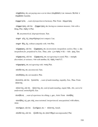 ἀ-σύµβολος, ον, not paying ones scot or share (συµβολαί), Lat. immunis, δειπνεῖν
ἀσύµβολον Aeschin.

ἀσυµµετρία, ἡ, want of proportion or harmony, Plat. From ἀσύµµετρος

ἀ-σύµµετρος, old Att. ἀ-ξύµµετρος, ον, having no common measure, τινι with a
thing, Plat.; πρός τι Plut.

   II. unsymmetrical, disproportionate, Xen.

ἀ-συµπᾰγής, ές, (συµπήγνυµι) not compact, Luc.

ἀ-συµπᾰθής, ές, without sympathy with, τινι Plut.

ἀ-σύµφορος, old Att. ἀ-ξύµφορος, ον, inconvenient, inexpedient, useless, Hes.: c. dat.
inexpedient for, prejudicial to, Eur., Thuc.; also ἔς or πρός τι Id.:—Adv. -ρως, Xen.

ἀ-σύµφωνος, old Att. ἀ-ξύµφωνος, ον, not agreeing in sound, Plat.:—metaph.
discordant, at variance, τινι with another, Id.; πρός τινα N.T.

ἀ-σύµψηφος, ον, not agreeing with, τινος Plut.

ἀ-σύνδετος, ον, unconnected, Xen.

ἀ-σύνδηλος, ον, not manifest, Plut.

ἀσυνεσία, old Att. ἀξυνεσία, ἡ, want of understanding, stupidity, Eur., Thuc. From
ἀσύνετος

ἀ-σύνετος, old Att. ἀ-ξύνετος, ον, void of understanding, stupid, Hdt., Att.; not to be
understood, unintelligible, Eur.

ἀσυνήθεια, ἡ, want of experience in a thing, c. gen., Arist. From ἀσυνήθης

ἀ-συνήθης, ες, gen. εος, unaccustomed, inexperienced, unacquainted, with others,
Arist.

ἀ-συνήµων, old Att. ἀ-ξυνήµων, ον, = ἀσύνετος, Aesch.

ἀ-σύνθετος, old Att. ἀ-ξύνθετος, ον, (συντίθηµι) uncompounded, Plat.


                                                                                     530
 