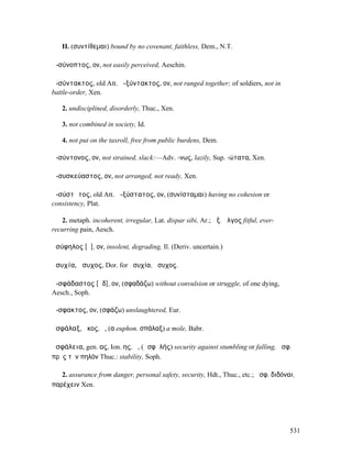 II. (συντίθεµαι) bound by no covenant, faithless, Dem., N.T.

ἀ-σύνοπτος, ον, not easily perceived, Aeschin.

ἀ-σύντακτος, old Att. ἀ-ξύντακτος, ον, not ranged together; of soldiers, not in
battle-order, Xen.

   2. undisciplined, disorderly, Thuc., Xen.

   3. not combined in society, Id.

   4. not put on the taxroll, free from public burdens, Dem.

ἀ-σύντονος, ον, not strained, slack:—Adv. -νως, lazily, Sup. -ώτατα, Xen.

ἀ-συσκεύαστος, ον, not arranged, not ready, Xen.

ἀ-σύστᾰτος, old Att. ἀ-ξύστατος, ον, (συνίσταµαι) having no cohesion or
consistency, Plat.

   2. metaph. incoherent, irregular, Lat. dispar sibi, Ar.; ἀξ. ἄλγος fitful, ever-
recurring pain, Aesch.

ἀσύφηλος [ῠ], ον, insolent, degrading, Il. (Deriv. uncertain.)

ἁσυχία, ἅσυχος, Dor. for ἡσυχία, ἥσυχος.

ἀ-σφάδαστος [ᾰδ], ον, (σφαδάζω) without convulsion or struggle, of one dying,
Aesch., Soph.

ἄ-σφακτος, ον, (σφάζω) unslaughtered, Eur.

ἀσφάλαξ, ᾰκος, ὁ, (α euphon. σπάλαξ) a mole, Babr.

ἀσφάλεια, gen. ας, Ion. ης, ἡ, (ἀσφᾰλής) security against stumbling or falling, ἀσφ.
πρὸς τὸν πηλόν Thuc.: stability, Soph.

   2. assurance from danger, personal safety, security, Hdt., Thuc., etc.; ἀσφ. διδόναι,
παρέχειν Xen.




                                                                                      531
 