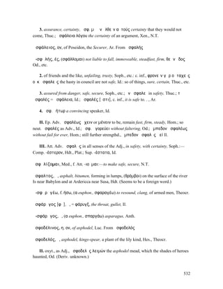 3. assurance, certainty, ἀσφ. µὴ ἂν ἐλθεῖν αὐτούς certainty that they would not
come, Thuc.; ἀσφάλεια λόγου the certainty of an argument, Xen., N.T.

Ἀσφάλειος, ον, of Poseidon, the Securer, Ar. From ἀσφαλής

ἀ-σφᾰλής, ές, (σφάλλοµαι) not liable to fall, immoveable, steadfast, firm, θεῶν ἕδος
Od., etc.

   2. of friends and the like, unfailing, trusty, Soph., etc.: c. inf., φρονεῖν γὰρ οἱ ταχεῖς
οὐκ ἀσφαλεῖς the hasty in council are not safe, Id.: so of things, sure, certain, Thuc., etc.

   3. assured from danger, safe, secure, Soph., etc.; ἐν ἀσφαλεῖ in safety, Thuc.; τὸ
ἀσφαλές = ἀσφάλεια, Id.; ἀσφαλές [ἐστι], c. inf., it is safe to. . , Ar.

   4. ἀσφ. ῥήτωρ a convincing speaker, Id.

    II. Ep. Adv. ἀσφαλέως ἔχειν or µένειν to be, remain fast, firm, steady, Hom.; so
neut. ἀσφαλές as Adv., Id.; ἀσφ. ἀγορεύει without faltering, Od.; ἔµπεδον ἀσφαλέως
without fail for ever, Hom.; still further strengthd., ἔµπεδον ἀσφαλὲς ἀεί Il.

  III. Att. Adv. ἀσφαλῶς in all senses of the Adj., in safety, with certainty, Soph.:—
Comp. -έστερον, Hdt., Plat.; Sup. -έστατα, Id.

ἀσφᾰλίζοµαι, Med., f. Att. -ιοῦµαι:—to make safe, secure, N.T.

ἄσφαλτος, ἡ, asphalt, bitumen, forming in lumps, (θρόµβοι) on the surface of the river
Is near Babylon and at Ardericca near Susa, Hdt. (Seems to be a foreign word.)

ἀ-σφᾰρᾰγέω, f. ήσω, (α euphon., σφαραγέω) to resound, clang, of armed men, Theocr.

ἀσφάρᾰγος [φᾰ], ὁ, = φάρυγξ, the throat, gullet, Il.

ἀ-σφάρᾰγος, ὁ, (α euphon., σπαργάω) asparagus, Anth.

ἀσφοδέλινος, η, ον, of asphodel, Luc. From ἀσφοδελός

ἀσφοδελός, ὁ, asphodel, kings-spear, a plant of the lily kind, Hes., Theocr.

   II. oxyt., as Adj., ἀσφοδελὸς λειµών the asphodel mead, which the shades of heroes
haunted, Od. (Deriv. unknown.)


                                                                                         532
 