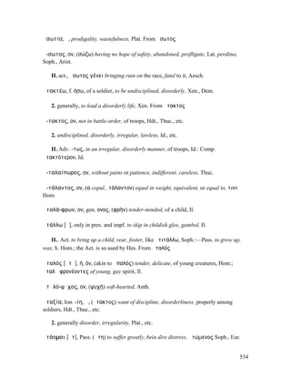 ἀσωτία, ἡ, prodigality, wastefulness, Plat. From ἄσωτος

ἄ-σωτος, ον, (σώζω) having no hope of safety, abandoned, profligate, Lat. perditus,
Soph., Arist.

   II. act., ἄσωτος γένει bringing ruin on the race, fatal to it, Aesch.

ἀτακτέω, f. ήσω, of a soldier, to be undisciplined, disorderly, Xen., Dem.

   2. generally, to lead a disorderly life, Xen. From ἄτακτος

ἄ-τακτος, ον, not in battle-order, of troops, Hdt., Thuc., etc.

   2. undisciplined, disorderly, irregular, lawless, Id., etc.

   II. Adv. -τως, in an irregular, disorderly manner, of troops, Id.: Comp.
ἀτακτότερον, Id.

ἀ-ταλαίπωρος, ον, without pains or patience, indifferent, careless, Thuc.

ἀ-τάλαντος, ον, (α copul., τάλαντον) equal in weight, equivalent, or equal to, τινι
Hom.

ἀταλά-φρων, ον, gen. ονος, (φρήν) tender-minded, of a child, Il.

ἀτάλλω [ᾰ], only in pres. and impf. to skip in childish glee, gambol, Il.

   II.. Act. to bring up a child, rear, foster, like ἀτιτάλλω, Soph.:—Pass. to grow up,
wax, h. Hom.; the Act. is so used by Hes. From ἀταλός

ἀταλός [ᾰτᾰ], ή, όν, (akin to ἁπαλός) tender, delicate, of young creatures, Hom.;
ἀταλὰ φρονέοντες of young, gay spirit, Il.

ἀτᾰλό-ψῡχος, ον, (ψυχή) soft-hearted, Anth.

ἀταξία, Ion. -ίη, ἡ, (ἄτακτος) want of discipline, disorderliness, properly among
soldiers, Hdt., Thuc., etc.

   2. generally disorder, irregularity, Plat., etc.

ἀτάοµαι [ᾱτ], Pass. (ἄτη) to suffer greatly, bein dire distress, ἀτώµενος Soph., Eur.


                                                                                      534
 