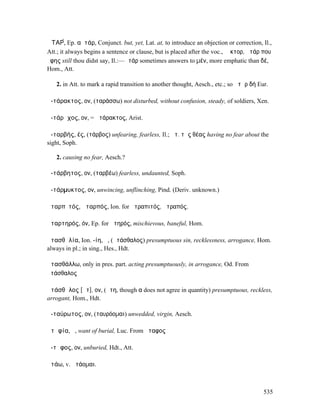 ἈΤΑΡ́, Ep. αὐτάρ, Conjunct. but, yet, Lat. at, to introduce an objection or correction, Il.,
Att.; it always begins a sentence or clause, but is placed after the voc., Ἕκτορ, ἀτάρ που
ἔφης still thou didst say, Il.:—ἀτάρ sometimes answers to µέν, more emphatic than δέ,
Hom., Att.

   2. in Att. to mark a rapid transition to another thought, Aesch., etc.; so ἀτὰρ δή Eur.

ἀ-τάρακτος, ον, (ταράσσω) not disturbed, without confusion, steady, of soldiers, Xen.

ἀ-τάρᾰχος, ον, = ἀτάρακτος, Arist.

ἀ-ταρβής, ές, (τάρβος) unfearing, fearless, Il.; ἀτ. τῆς θέας having no fear about the
sight, Soph.

   2. causing no fear, Aesch.?

ἀ-τάρβητος, ον, (ταρβέω) fearless, undaunted, Soph.

ἀ-τάρµυκτος, ον, unwincing, unflinching, Pind. (Deriv. unknown.)

ἀταρπῐτός, ἀταρπός, Ion. for ἀτραπιτός, ἀτραπός.

ἀταρτηρός, όν, Ep. for ἀτηρός, mischievous, baneful, Hom.

ἀτασθᾰλία, Ion. -ίη, ἡ, (ἀτάσθαλος) presumptuous sin, recklessness, arrogance, Hom.
always in pl.; in sing., Hes., Hdt.

ἀτασθάλλω, only in pres. part. acting presumptuously, in arrogance, Od. From
ἀτάσθαλος

ἀτάσθᾰλος [ᾰτ], ον, (ἄτη, though α does not agree in quantity) presumptuous, reckless,
arrogant, Hom., Hdt.

ἀ-ταύρωτος, ον, (ταυρόοµαι) unwedded, virgin, Aesch.

ἀτᾰφία, ἡ, want of burial, Luc. From ἄταφος

ἄ-τᾰφος, ον, unburied, Hdt., Att.

ἀτάω, v. ἀτάοµαι.



                                                                                        535
 