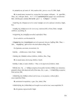 ἅτε, properly acc. pl. neut. of ὅστε, used as Adv., just as, so as, Il., Hdt., Soph.

   II. in causal sense, inasmuch as, seeing that, Lat. quippe, with part., ἅτε ἔχων Hdt.,
Thuc., etc.; with gen. absol., ἅτε τῶν ὁδῶν φυλασσοµένων quippe viae custodirentur,
Hdt.; with the part. omitted, δίκτυα δοὺς [αὐτῷ], ἅτε θηρευτῇ [ὄντι] Id.

ἄ-τεγκτος, ον, (τέγγω) not to be wetted: metaph. not to be softened, relentless, Soph.,
Eur.

ἀ-τειρής, ές, (τείρω) not to be worn away, indestructible, of iron, Hom.: metaph.
stubborn, unyielding, Il.

ἀ-τείχιστος, ον, (τειχίζω) unwalled, unfortified, Thuc.

   2. not walled in, not blockaded, Id.

ἀ-τέκµαρτος, ον, (τεκµαίροµαι) not to be guessed, obscure, baffling, Hdt., Thuc.:—
Adv., ἀτεκµάρτως ἔχειν to be in the dark about a thing, Xen.

   2. of persons, uncertain, inconsistent, Ar.

ἀτεκνία, ἡ, childlessness, Arist. From ἄτεκνος

ἄ-τεκνος, ον, (τέκνον) without children, childless, Hes., Trag.

   II. in causal sense, destroying children, Aesch.

ἀτεκνόω, f. ώσω, to make childless:—Pass. to be deprived of children, Anth.

ἀτέλεια, Ion. -ίη, ἡ, (ἀτελής) exemption from public burdens (τέλη), Lat. immunitas,
granted to those who deserved well of the state, Att.; c. gen., ἀτ. στρατηΐης exemption
from service, Hdt.

ἀ-τέλεστος, ον, (τελέω) without end or issue, to no purpose, without effect,
unaccomplished, Hom.

   II. uninitiated in mysteries, c. gen., Eur.; absol., Plat.

ἀ-τελεύτητος, ον, (τελευτάω) not brought to an end or issue, unaccomplished, Il.

   II. of a person, impracticable, Soph.



                                                                                       536
 