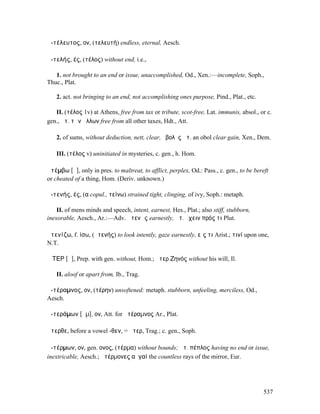 ἀ-τέλευτος, ον, (τελευτή) endless, eternal, Aesch.

ἀ-τελής, ές, (τέλος) without end, i.e.,

   1. not brought to an end or issue, unaccomplished, Od., Xen.:—incomplete, Soph.,
Thuc., Plat.

   2. act. not bringing to an end, not accomplishing ones purpose, Pind., Plat., etc.

   II. (τέλος 1v) at Athens, free from tax or tribute, scot-free, Lat. immunis, absol., or c.
gen., ἀτ. τῶν ἄλλων free from all other taxes, Hdt., Att.

   2. of sums, without deduction, nett, clear, ὀβολὸς ἀτ. an obol clear gain, Xen., Dem.

   III. (τέλος v) uninitiated in mysteries, c. gen., h. Hom.

ἀτέµβω [ᾰ], only in pres. to maltreat, to afflict, perplex, Od.: Pass., c. gen., to be bereft
or cheated of a thing, Hom. (Deriv. unknown.)

ἀ-τενής, ές, (α copul., τείνω) strained tight, clinging, of ivy, Soph.: metaph.

    II. of mens minds and speech, intent, earnest, Hes., Plat.; also stiff, stubborn,
inexorable, Aesch., Ar.:—Adv. ἀτενῶς earnestly, ἀτ. ἔχειν πρός τι Plut.

ἀτενίζω, f. ίσω, (ἀτενής) to look intently, gaze earnestly, εἴς τι Arist.; τινί upon one,
N.T.

ἌΤΕΡ [ᾰ], Prep. with gen. without, Hom.; ἄτερ Ζηνός without his will, Il.

   II. aloof or apart from, Ib., Trag.

ἀ-τέραµνος, ον, (τέρην) unsoftened: metaph. stubborn, unfeeling, merciless, Od.,
Aesch.

ἀ-τεράµων [ᾰµ], ον, Att. for ἀτέραµνος Ar., Plat.

ἄτερθε, before a vowel -θεν, = ἄτερ, Trag.; c. gen., Soph.

ἀ-τέρµων, ον, gen. ονος, (τέρµα) without bounds; ἀτ. πέπλος having no end or issue,
inextricable, Aesch.; ἀτέρµονες αὐγαί the countless rays of the mirror, Eur.




                                                                                          537
 