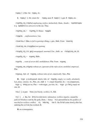 ἅτερος [ᾰ], Dor. for ἕτερος, Ar.

   2. ἅτερος [ᾱ], Att. crasis for ὁ ἕτερος, neut. θἄτερον [ᾱ], gen. θἀτέρου, etc.

ἀ-τερπής, ές, (τέρπω) unpleasing, joyless, melancholy, Hom., Aesch.; ἀτερπέστερον
εἰς ἀκρόασιν less attractive to the ear, Thuc.

ἄ-τερπος, ον, = ἀ-τερπής, Il. Hence ἀτερψία

ἀ-τερψία, ἡ, unpleasantness, Luc.

ἀ-τευκτέω, f. ήσω, to fail in gaining a thing, c. gen., Babr. From ἄτευκτος

ἄ-τευκτος, ον, (τυγχάνω) not gaining.

ἀ-τευχής, ές, (τεῦχος) unequipped, unarmed, Eur., Anth.: so ἀ-τεύχητος, ον, Id.

ἀ-τεχνής, ές, = ἄτεχνος, Babr.

ἀτεχνία, ἡ, want of art or skill, unskilfulness, Plat. From ἄτεχνος

ἄ-τεχνος, ον, (τέχνη) without art, ignorant of the rules of art, unskilled, empirical,
Plat.

ἀτέχνως, Adv. of ἄτεχνος, without rules of art, empirically, Xen., Plat.

    II. ἀτεχνῶς (with penult. short), Adv. of ἀτεχνής, simply, i.e. really, absolutely,
Lat. plane, omnino, Ar., Plat., etc.; καλὸν ἀτ. simply beautiful, Ar.:—in comparisons,
ἀτεχνῶς ὥσπερ just as, Plat.:—with negat., just not, Ar.; ἀτεχνῶς οὐδείς simply no
one, Id.

ἀτέω [ᾰ], in part. ἀτέων, fool-hardy, reckless, Il., Hdt.

ἄτη [ᾱ], ἡ, (ἀάω, for ἀάτη) bewilderment, infatuation, reckless impulse, caused by
judicial blindness sent by the gods, Hom.:—hence Ἄτη is personified as the goddess of
mischief or reckless conduct, Ἄτη, ἣ πάντας ἀᾶται Il.: the Λιταί come slowly after her,
undoing the evil she has worked, Ib.

   II. as a consequence,




                                                                                         538
 