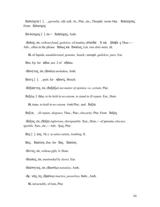 ἀδολεσχία [ᾱ], ἡ, garrulity, idle talk, Ar., Plat., etc.; Theophr. wrote περὶ ἀδολεσχίας.
From ἀδόλεσχος

ἀδό-λεσχος [ᾱ], ον = ἀδολέσχης, Anth.

ἄ-δολος, ον, without fraud, guileless, of treaties, σπονδαὶ ἄδ. καὶ ἀβλαβεῖς Thuc.:—
Adv., often in the phrase ἀδόλως καὶ δικαίως, Lat. sine dolo malo, Id.

   II. of liquids, unadulterated, genuine, Aesch.; metaph. guileless, pure, Eur.

ἅδον, Ep. for ἕαδον, aor. 2 of ἁνδάνω.

ἀ-δόνητος, ον, (δονέω) unshaken, Anth.

ἀδονίς [ᾱ], ἡ, poët. for ἀηδονίς, Mosch.

ἀ-δόξαστος, ον, (δοξάζω) not matter of opinion, i.e. certain, Plat.

ἀδοξέω, f. ήσω, to be held in no esteem, to stand in ill repute, Eur., Dem.

   II. trans. to hold in no esteem, τινα Plut.: and ἀδοξία

ἀδοξία, ἡ, ill-repute, disgrace, Thuc., Plat.; obscurity, Plut. From ἄδοξος

ἄ-δοξος, ον, (δόξα) inglorious, disreputable, Xen., Dem.:—of persons, obscure,
ignoble, Xen., etc.:—Adv. -ξως, Plut.

ἄδος [ᾰ], εος, τό, (ἄω satio) satiety, loathing, Il.

ἁδος, ἁδοσύνη, Dor. for ἧδος, ἡδοσύνη.

ἄ-δοτος, ον, without gifts, h. Hom.

ἄ-δουλος, ον, unattended by slaves, Eur.

ἀ-δούπητος, ον, (δουπέω) noiseless, Anth.

ἀ-δρᾰνής, ές, (δραίνω) inactive, powerless, Babr., Anth.

   II. intractable, of iron, Plut.


                                                                                       54
 