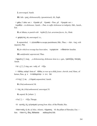 2. unrevenged, Aesch.

   III. Adv. -µως, dishonourably, ignominiously, Id., Soph.

ἀτῑµόω, f. ώσω: aor. I ἠτίµωσα: pf. ἠτίµωκα:—Pass., pf. ἠτίµωµαι: aor. I
ἠτιµώθην:—to dishonour, Aesch.:—Pass. to suffer dishonour or indignity, Hdt., Aesch.,
Eur.

   II. at Athens, to punish with ἀτιµία (2), Lat. aerarium facere, Ar., Oratt.

ἀ-τῑµώρητος, ον, unavenged, i.e.,

   I. unpunished, ἀτ. γίγνεσθαι to escape punishment, Hdt., Thuc.:—Adv. -τως, with
impunity, Plat.

   II. for which no revenge has been taken, ἀτιµώρητον ἐᾶν θάνατον Aeschin.

   III. undefended, unprotected, Thuc.

ἀτίµωσις [ῑ], εως, ἡ, a dishonouring, dishonour done to, c. gen., τραπέζας, πατρός
Aesch.

ἀτίσῃς [ῐ], 2 sing. aor. I subj. of ἀ-τίζω.

ἀτῐτάλλω, redupl. form of ἀτάλλω, to rear up a child, foster, cherish, tend, Hom.; of
horses, Pass., χῆνʼ ἀτιταλλοµένην ἐνὶ οἴκῳ Od.

ἀ-τίτης [ῐ], ου, ὁ, (τίοµαι) unpunished, Aesch.

   II. (τίω) unhonoured, Id.

ἄτῐτος, ον, (τίω) unhonoured, unavenged, Il.

   II. unpaid, Ib. [where ῑ].

ἀ-τίω [ῐ], = ἀ-τίζω, Theogn.

Ἀτλᾱ-γενής, ές, (γίγνοµαι) sprung from Atlas, of the Pleiads, Hes.

Ἀτλαντικός, ή, όν, of Atlas, Atlantic, τέρµονες Ἀτλ. the pillars of Hercules, Eur.:—
fem. Ἀτλαντίς, ίδος, θάλασσα ἡἈ. καλουµένη Hdt.


                                                                                    541
 