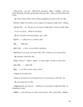 Ἄτλας, αντος, ὁ: acc. also Ἄτλαν Aesch.: (α euphon., τλάς, v. *ταλαω):—Atlas, one
of the elder gods, who bore up the pillars of heaven, Od.:—later, one of the Titans, Hes.,
Aesch.

   II. in hist. writers, Mount Atlas in Africa, regarded as the pillar of heaven, Hdt.

ἀτλητέω, f. ήσω, to be unable to bear a thing, to be impatient, Soph. From ἄτλητος

ἄ-τλητος, Dor. ἄ-τλᾱτος, ον, not to be borne, insufferable, Il., Orac. ap. Hdt., Soph.

   2. not to be dared, ἄτλητα τλᾶσα Aesch.

   II. act. incapable of bearing a thing, c. gen., Anth.

ἀτµενία, ἡ, (ἀτµήν) slavery, servitude, Anth.

ἀτµή, ἡ, = ἀτµός, Hes.

ἀτµήν, ένος, ὁ, a slave, servant. (Deriv. uncertain.)

ἄ-τµητος, ον, not cut up, unravaged, Thuc., Plut.: of mines, not yet opened, Xen.

   II. undivided, indivisible, Plat.

ἀτµίζω, f. ίσω: pf. ἤτµικα: (ἀτµός):—to smoke, Soph.: of water, to steam, Xen.

ἀτµίς, ίδος, ἡ, = ἀτµός, Hdt.

ἀτµός, ὁ, (ἄω to blow) steam, vapour, Aesch.

ἄ-τοιχος, ον, unwalled, Eur.

ἄ-τοκος, ον, having never yet brought forth, never having had a child, Hdt., Eur.

   II. not bearing interest, Plat.

ἀ-τόλµητος, Dor. -µᾱτος, ον, = ἄτλητος, not to beendured, insufferable, Pind.: of
wicked men, Aesch.

ἀτολµία, ἡ, want of daring, cowardice, backwardness, Thuc., Dem. From ἄτολµος




                                                                                         542
 