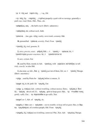 ἀτρᾰπῐτός and ἀταρπιτός, ἡ, = sq., Od.

ἀ-τρᾰπός, Ep. ἀ-ταρπός, ἡ, (τρέπω) properly a path with no turnings, generally a
path-way, road, Hom., Hdt., Thuc., etc.

ἀτράφαξυς, υος, ἡ, the herb orach. (Deriv. unknown.)

ἀ-τράχηλος, ον, without neck, Anth.

ἀτρέκεια, ἡ, Ion. gen. -είης, reality, strict truth, certainty, Hdt.

   II. personified Ἀτρέκεια, severity, Pind. From ἀτρεκής

ἀ-τρεκής, ές, real, genuine, Il.

   2. strict, precise, exact, ἀριθµός Hdt.:—τὸ ἀτρεκές = ἀτρέκεια, Id.; τὸ
ἀτρεκέστερον greater exactness, Id.; τὸ ἀτρεκέστατον Id.

   3. sure, certain, Eur.

    II. used by Hom. mostly in Adv. ἀτρεκέως, with ἀγορεύειν, καταλέξαι, to tell
truly, exactly; so also Hdt.

   2. also neut. as Adv., δεκὰς ἀτρεκές just ten of them, Od.; so, τὸ ἀτρεκές Theogn.
(Deriv. uncertain.)

ἀ-τρέµᾰ, used by Poets for ἀτρέµας before a conson., Il.

ἀτρεµαῖος, α, ον, poët. for ἀτρεµής, Eur.

ἀ-τρέµᾰς, (τρέµω) Adv. without trembling, without motion, Hom.; ἀτρέµας εὕδειν
Id.; ἀτρέµας ἧσο sit still, Il.; ἀτρέµας ἔχειν to keep quiet, Hdt.; ἀτρ. ἅπτεσθαί τινος
gently, softly, Eur.; ἀτρ. πορεύεσθαι to go softly, Xen.

ἀτρεµεί or -ί, Adv. of ἀτρεµής, Ar.

ἀτρεµέω, f. ήσω: aor. I ἠτρέµησα:—not to tremble, to keep still or quiet, Hes.; οὐδαµᾶ
κω ἠτρεµήσαµεν, of a restless people, Hdt. From ἀτρεµής

ἀ-τρεµής, ές, (τρέµω) not trembling, unmoved, Plat., Xen. Adv. ἀτρεµέως Theogn.



                                                                                    544
 