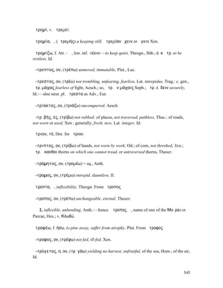 ἀτρεµί, v. ἀτρεµεί.

ἀτρεµία, ἡ, (ἀτρεµής) a keeping still, ἀτρεµίαν ἔχειν or ἄγειν Xen.

ἀτρεµίζω, f. Att. -ῐῶ, Ion. inf. -ιέειν:—to keep quiet, Theogn., Hdt.; οὐκ ἀτρ. to be
restless, Id.

ἄ-τρεπτος, ον, (τρέπω) unmoved, immutable, Plut., Luc.

ἄ-τρεστος, ον, (τρέω) not trembling, unfearing, fearless, Lat. intrepidus, Trag.: c. gen.,
ἄτρ. µάχας fearless of fight, Aesch.; so, ἄτρ. ἐν µάχαις Soph.; ἄτρ. εὕδειν securely,
Id.:—also neut. pl. ἄτρεστα as Adv., Eur.

ἀ-τρίακτος, ον, (τριάζω) unconquered, Aesch.

ἀ-τρῐβής, ές, (τρίβω) not rubbed: of places, not traversed, pathless, Thuc.: of roads,
not worn or used, Xen.: generally, fresh, new, Lat. integer, Id.

ἄτριον, τό, Dor. for ἤτριον.

ἄ-τριπτος, ον, (τρίβω) of hands, not worn by work, Od.; of corn, not threshed, Xen.;
ἄτρ. ἄκανθαι thorns on which one cannot tread, or untraversed thorns, Theocr.

ἀ-τρόµητος, ον, (τροµέω) = sq., Anth.

ἄ-τροµος, ον, (τρέµω) intrepid, dauntless, Il.

ἀτροπία, ἡ, inflexibility, Theogn. From ἄτροπος

ἄ-τροπος, ον, (τρέπω) unchangeable, eternal, Theocr.

   2. inflexible, unbending, Anth.:—hence Ἄτροπος, ἡ, name of one of the Μοῖραι or
Parcae, Hes.; v. Κλωθώ.

ἀτροφέω, f. ήσω, to pine away, suffer from atrophy, Plut. From ἄτροφος

ἄ-τροφος, ον, (τρέφω) not fed, ill-fed, Xen.

ἀ-τρύγετος, η, ον, (τρῠγάω) yielding no harvest, unfruitful, of the sea, Hom.; of the air,
Id.


                                                                                        545
 