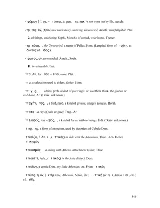 ἀ-τρύµων [ῡ], ον, = ἄτρυτος, c. gen., ἀτρ. κακῶν not worn out by ills, Aesch.

ἄ-τρῡτος, ον, (τρύω) not worn away, untiring, unwearied, Aesch.: indefatigable, Plut.

   2. of things, unabating, Soph., Mosch.; of a road, wearisome, Theocr.

Ἀ-τρῡτώνη, ἡ, the Unwearied, a name of Pallas, Hom. (Lengthd. form of ἀτρύτη, as
Ἀϊδωνεύς of Ἅιδης.)

ἄ-τρωτος, ον, unwounded, Aesch., Soph.

   II. invulnerable, Eur.

ἄττα, Att. for ἄσσα = τινά, some, Plat.

ἄττα, a salutation used to elders, father, Hom.

ἀττᾰγᾶς, ᾶ, ὁ, a bird, prob. a kind of partridge; or, as others think, the godwit or
redshank, Ar. (Deriv. unknown.)

ἀτταγήν, ῆνος, ὁ, a bird, prob. a kind of grouse, attagen Ionicus, Horat.

ἀτταταῖ, a cry of pain or grief, Trag., Ar.

ἀττέλαβος, Ion. -εβος, ὁ, a kind of locust without wings, Hdt. (Deriv. unknown.)

Ἀττης ὕης, a form of exorcism, used by the priest of Cybelé Dem.

Ἀττικίζω, f. Att. ιῶ, (Ἀττικός) to side with the Athenians, Thuc., Xen. Hence
Ἀττικισµός

Ἀττικισµός, ὁ, a siding with Athens, attachment to her, Thuc.

Ἀττικιστί, Adv., (Ἀττικός) in the Attic dialect, Dem.

Ἀττικίων, a comic Dim., my little Athenian, Ar. From Ἀττικός

Ἀττικός, ή, όν, (ἀκτή) Attic, Athenian, Solon, etc.; ἡ Ἀττική (sc. γῆ), Attica, Hdt., etc.;
cf.Ἀτθίς.




                                                                                       546
 
