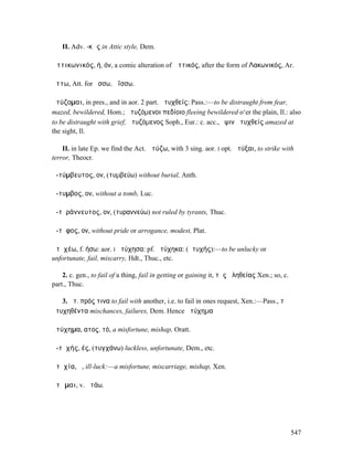 II. Adv. -κῶς in Attic style, Dem.

Ἀττικωνικός, ή, όν, a comic alteration of Ἀττικός, after the form of Λακωνικός, Ar.

ᾄττω, Att. for ᾄσσω, ἀΐσσω.

ἀτύζοµαι, in pres., and in aor. 2 part. ἀτυχθείς: Pass.:—to be distraught from fear,
mazed, bewildered, Hom.; ἀτυζόµενοι πεδίοιο fleeing bewildered o‘er the plain, Il.: also
to be distraught with grief, ἀτυζόµενος Soph., Eur.: c. acc., ὄψιν ἀτυχθείς amazed at
the sight, Il.

    II. in late Ep. we find the Act. ἀτύζω, with 3 sing. aor. I opt. ἀτύξαι, to strike with
terror, Theocr.

ἀ-τύµβευτος, ον, (τυµβεύω) without burial, Anth.

ἄ-τυµβος, ον, without a tomb, Luc.

ἀ-τῠράννευτος, ον, (τυραννεύω) not ruled by tyrants, Thuc.

ἄ-τῡφος, ον, without pride or arrogance, modest, Plat.

ἀτῠχέω, f. ήσω: aor. I ἠτύχησα: pf. ἠτύχηκα: (ἀτυχής):—to be unlucky or
unfortunate, fail, miscarry, Hdt., Thuc., etc.

    2. c. gen., to fail of a thing, fail in getting or gaining it, τῆς ἀληθείας Xen.; so, c.
part., Thuc.

   3. ἀτ. πρός τινα to fail with another, i.e. to fail in ones request, Xen.:—Pass., τὰ
ἀτυχηθέντα mischances, failures, Dem. Hence ἀτύχηµα

ἀτύχηµα, ατος, τό, a misfortune, mishap, Oratt.

ἀ-τῠχής, ές, (τυγχάνω) luckless, unfortunate, Dem., etc.

ἀτῠχία, ἡ, ill-luck:—a misfortune, miscarriage, mishap, Xen.

ἀτῶµαι, v. ἀτάω.




                                                                                               547
 