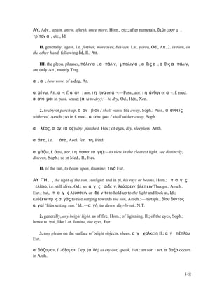 ΑΥ̓͂, Adv., again, anew, afresh, once more, Hom., etc.; after numerals, δεύτερον αὖ,
τρίτον αὖ, etc., Id.

    II. generally, again, i.e. further, moreover, besides, Lat. porro, Od., Att. 2. in turn, on
the other hand, following δέ, Il., Att.

    III. the pleon. phrases, πάλιν αὖ, αὖ πάλιν, ἔµπαλιν αὖ, αὖθις αὖ, αὖθις αὖ πάλιν,
are only Att., mostly Trag.

αὖ, αὖ, bow wow, of a dog, Ar.

αὐαίνω, Att. αὑ-: f. αὐανῶ: aor. I ηὔηνα or αὔ-:—Pass., aor. I ηὐάνθην or αὐ-: f. med.
αὐανοῦµαι in pass. sense: (αὔω to dry):—to dry, Od., Hdt., Xen.

    2. to dry or parch up, αὐανῶ βίον I shall waste life away, Soph.: Pass., αὐανθείς
withered, Aesch.; so in f. med., αὐανοῦµαι I shall wither away, Soph.

αὐᾰλέος, α, ον, (αὖος) dry, parched, Hes.; of eyes, dry, sleepless, Anth.

αὐάτα, i.e. ἀϜάτα, Aeol. for ἄτη, Pind.

αὐγάζω, f. άσω, aor. I ηὔγασα: (αὐγή):—to view in the clearest light, see distinctly,
discern, Soph.; so in Med., Il., Hes.

   II. of the sun, to beam upon, illumine, τινά Eur.

ΑΥʼΓΉ, ἡ, the light of the sun, sunlight, and in pl. his rays or beams, Hom.; ὑπʼ αὐγὰς
ἠελίοιο, i.e. still alive, Od.; so, αὐγὰς ἐσιδεῖν, λεύσσειν, βλέπειν Theogn., Aesch.,
Eur.; but, ὑπʼ αὐγὰς λεύσσειν or ἰδεῖν τι to hold up to the light and look at, Id.;
κλύζειν πρὸς αὐγάς to rise surging towards the sun, Aesch.:—metaph., βίου δύντος
αὐγαί ‘lifes setting sun,’ Id.:—αὐγή the dawn, day-break, N.T.

   2. generally, any bright light, as of fire, Hom.; of lightning, Il.; of the eyes, Soph.;
hence αὐγαί, like Lat. lumina, the eyes, Eur.

   3. any gleam on the surface of bright objects, sheen, αὐγὴ χαλκείη Il.; αὐγὰ πέπλου
Eur.

αὐδάζοµαι, f. -άξοµαι, Dep. (αὐδή) to cry out, speak, Hdt.: an aor. I act. αὔδαξα occurs
in Anth.



                                                                                              548
 