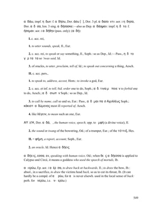 αὐδάω, impf. ηὔδων: f. αὐδήσω, Dor. άσω [ᾱ], Dor. 3 pl. αὐδασοῦντι: aor. I ηὔδησα,
Dor. αὔδᾱσα, Ion. 3 sing. αὐδήσασκε:—also as Dep. αὐδάοµαι: impf. ηὐδᾶτο: f.
ήσοµαι: aor. I αὐδήθην (pass. only): (αὐδή):

   I. c. acc. rei,

   1. to utter sounds, speak, Il., Eur.

   2. c. acc. rei, to speak or say something, Il., Soph.: so as Dep., Id.:—Pass., ηὐδᾶτο
γὰρ ταῦτα so ‘twas said, Id.

   3. of oracles, to utter, proclaim, tell of, Id.; to speak out concerning a thing, Aesch.

   II. c. acc. pers.,

   1. to speak to, address, accost, Hom.: to invoke a god, Eur.

    2. c. acc. et inf. to tell, bid, order one to do, Soph.; αὐδ. τινα µὴ ποιεῖν to forbid one
to do, Aesch.; αὐδῶ σιωπᾶν Soph.: so as Dep., Id.

   3. to call by name, call so and so, Eur.: Pass., αὐδῶµαι παῖσʼΑχιλλέως Soph.;
κάκιστʼ αὐδώµενος most ill reported of, Aesch.

   4. like λέγειν, to mean such an one, Eur.

ΑΥʼ∆Ή, Dor. αὐδά, ἡ, the human voice, speech, opp. to ὀµφή (a divine voice), Il.

   2. the sound or twang of the bowstring, Od.; of a trumpet, Eur.; of the τέττιξ, Hes.

   II. = φήµη, a report, account, Soph., Eur.

   2. an oracle, Id. Hence αὐδήεις

αὐδήεις, εσσα, εν, speaking with human voice, Od.; when θεὸς αὐδήεσσα is applied to
Calypso and Circé, it means a goddess who used the speech of mortals, Ib.

αὐ-ερύω, Ep. aor. I αὐέρῠσα, to draw back or backwards, Il.; to draw the bow, Ib.:
absol., in a sacrifice, to draw the victims head back, so as to cut its throat, Ib. (It can
hardly be a compd. of αὖ ἐρύω, for αὖ is never elsewh. used in the local sense of back:
perh. for ἀνερύω, i.e. ἀν-Ϝερύω.)




                                                                                          549
 