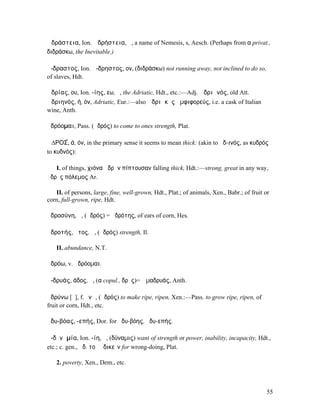 Ἀδράστεια, Ion. Ἀδρήστεια, ἡ, a name of Nemesis, s, Aesch. (Perhaps from α privat.,
διδράσκω, the Inevitable.)

ἄ-δραστος, Ion. ἄ-δρηστος, ον, (διδράσκω) not running away, not inclined to do so,
of slaves, Hdt.

Ἀδρίας, ου, Ion. -ίης, εω, ὁ, the Adriatic, Hdt., etc.:—Adj. Ἀδριᾱνός, old Att.
Ἀδριηνός, ή, όν, Adriatic, Eur.:—also Ἀδριᾰκὸς ἀµφιφορεύς, i.e. a cask of Italian
wine, Anth.

ἁδρόοµαι, Pass. (ἁδρός) to come to ones strength, Plat.

Ἁ∆ΡΟΣ́, ά, όν, in the primary sense it seems to mean thick: (akin to ἀδ-ινός, as κυδρός
to κυδνός):

   I. of things, χιόνα ἁδρὴν πίπτουσαν falling thick, Hdt.:—strong, great in any way,
ἁδρὸς πόλεµος Ar.

   II. of persons, large, fine, well-grown, Hdt., Plat.; of animals, Xen., Babr.; of fruit or
corn, full-grown, ripe, Hdt.

ἁδροσύνη, ἡ, (ἁδρός) = ἁδρότης, of ears of corn, Hes.

ἁδροτής, ῆτος, ἡ, (ἁδρός) strength, Il.

   II. abundance, N.T.

ἁδρόω, v. ἁδρόοµαι.

ἀ-δρυάς, άδος, ἡ, (α copul., δρῦς)= Ἁµαδρυάς, Anth.

ἁδρύνω [ῡ], f. ῠνῶ, (ἁδρός) to make ripe, ripen, Xen.:—Pass. to grow ripe, ripen, of
fruit or corn, Hdt., etc.

ἁδυ-βόας, -επής, Dor. for ἡδυ-βόης, ἡδυ-επής.

ἀ-δῠνᾰµία, Ion. -ίη, ἡ, (δύναµις) want of strength or power, inability, incapacity, Hdt.,
etc.; c. gen., ἀδ. τοῦ ἀδικεῖν for wrong-doing, Plat.

   2. poverty, Xen., Dem., etc.



                                                                                           55
 