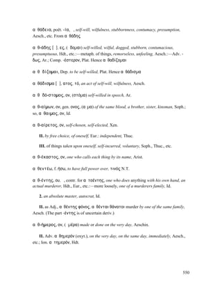 αὐθάδεια, poët. -ία, ἡ, self-will, wilfulness, stubbornness, contumacy, presumption,
Aesch., etc. From αὐθάδης

αὐθ-άδης [ᾱ], ες, (ἥδοµαι) self-willed, wilful, dogged, stubborn, contumacious,
presumptuous, Hdt., etc.:—metaph. of things, remorseless, unfeeling, Aesch.:—Adv. -
δως, Ar.; Comp. -έστερον, Plat. Hence αὐθαδίζοµαι

αὐθᾱδίζοµαι, Dep. to be self-willed, Plat. Hence αὐθάδισµα

αὐθάδισµα [ᾱ], ατος, τό, an act of self-will, wilfulness, Aesch.

αὐθᾱδό-στοµος, ον, (στόµα) self-willed in speech, Ar.

αὐθ-αίµων, ον, gen. ονος, (αἷµα) of the same blood, a brother, sister, kinsman, Soph.;
so, αὔθαιµος, ον, Id.

αὐθ-αίρετος, ον, self-chosen, self-elected, Xen.

   II. by free choice, of oneself, Eur.: independent, Thuc.

   III. of things taken upon oneself, self-incurred, voluntary, Soph., Thuc., etc.

αὐθ-έκαστος, ον, one who calls each thing by its name, Arist.

αὐθεντέω, f. ήσω, to have full power over, τινός N.T.

αὐθ-έντης, ου, ὁ, contr. for αὐτοέντης, one who does anything with his own hand, an
actual murderer, Hdt., Eur., etc.:—more loosely, one of a murderers family, Id.

   2. an absolute master, autocrat, Id.

   II. as Adj., αὐθέντης φόνος, αὐθένται θάνατοι murder by one of the same family,
Aesch. (The part -έντης is of uncertain deriv.)

αὐθ-ήµερος, ον, (ἡµέρα) made or done on the very day, Aeschin.

    II. Adv. αὐθηµερόν (oxyt.), on the very day, on the same day, immediately, Aesch.,
etc.; Ion. αὐτηµερόν, Hdt.




                                                                                       550
 