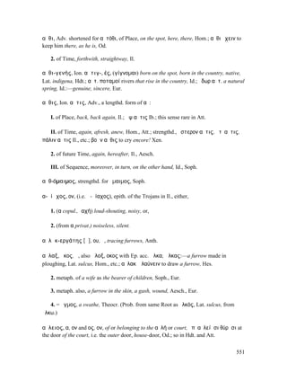 αὖθι, Adv. shortened for αὐτόθι, of Place, on the spot, here, there, Hom.; αὖθι ἔχειν to
keep him there, as he is, Od.

   2. of Time, forthwith, straightway, Il.

αὐθι-γενής, Ion. αὐτιγ-, ές, (γίγνοµαι) born on the spot, born in the country, native,
Lat. indigena, Hdt.; αὐτ. ποταµοί rivers that rise in the country, Id.; ὕδωρ αὐτ. a natural
spring, Id.:—genuine, sincere, Eur.

αὖθις, Ion. αὖτις, Adv., a lengthd. form of αὖ:

   I. of Place, back, back again, Il.; ἂψ αὖτις Ib.; this sense rare in Att.

   II. of Time, again, afresh, anew, Hom., Att.; strengthd., ὕστερον αὖτις, ἔτʼ αὖτις,
πάλιν αὖτις Il., etc.; βοᾶν αὖθις to cry encore! Xen.

   2. of future Time, again, hereafter, Il., Aesch.

   III. of Sequence, moreover, in turn, on the other hand, Id., Soph.

αὐθ-όµαιµος, strengthd. for ὅµαιµος, Soph.

α-ὐίᾰχος, ον, (i.e. ἀ-Ϝίαχος), epith. of the Trojans in Il., either,

   1. (α copul., ἰαχή) loud-shouting, noisy, or,

   2. (from α privat.) noiseless, silent.

αὐλᾰκ-εργάτης [ᾰ], ου, ὁ, tracing furrows, Anth.

αὖλαξ, ᾰκος, ἡ, also ἄλοξ, οκος with Ep. acc. ὦλκα, ὦλκας:—a furrow made in
ploughing, Lat. sulcus, Hom., etc.; αὔλακʼ ἐλαύνειν to draw a furrow, Hes.

   2. metaph. of a wife as the bearer of children, Soph., Eur.

   3. metaph. also, a furrow in the skin, a gash, wound, Aesch., Eur.

   4. = ὄγµος, a swathe, Theocr. (Prob. from same Root as ὁλκός, Lat. sulcus, from
ἕλκω.)

αὔλειος, α, ον and ος, ον, of or belonging to the αὐλή or court, ἐπʼ αὐλείῃσι θύρῃσι at
the door of the court, i.e. the outer door, house-door, Od.; so in Hdt. and Att.


                                                                                       551
 