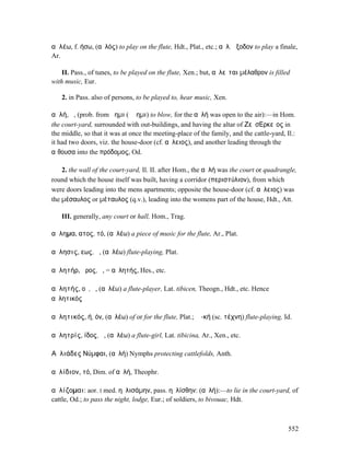 αὐλέω, f. ήσω, (αὐλός) to play on the flute, Hdt., Plat., etc.; αὐλ. ἔξοδον to play a finale,
Ar.

    II. Pass., of tunes, to be played on the flute, Xen.; but, αὐλεῖται µέλαθρον is filled
with music, Eur.

   2. in Pass. also of persons, to be played to, hear music, Xen.

αὐλή, ἡ, (prob. from ἄηµι (ἄϜηµι) to blow, for the αὐλή was open to the air):—in Hom.
the court-yard, surrounded with out-buildings, and having the altar of ΖεὺσΕ͂̓ρκεῖος in
the middle, so that it was at once the meeting-place of the family, and the cattle-yard, Il.:
it had two doors, viz. the house-door (cf. αὔλειος), and another leading through the
αἴθουσα into the πρόδοµος, Od.

    2. the wall of the court-yard, Il. II. after Hom., the αὐλή was the court or quadrangle,
round which the house itself was built, having a corridor (περιστύλιον), from which
were doors leading into the mens apartments; opposite the house-door (cf. αὔλειος) was
the µέσαυλος or µέταυλος (q.v.), leading into the womens part of the house, Hdt., Att.

   III. generally, any court or hall, Hom., Trag.

αὔληµα, ατος, τό, (αὐλέω) a piece of music for the flute, Ar., Plat.

αὔλησις, εως, ἡ, (αὐλέω) flute-playing, Plat.

αὐλητήρ, ῆρος, ὁ, = αὐλητής, Hes., etc.

αὐλητής, οῦ, ὁ, (αὐλέω) a flute-player, Lat. tibicen, Theogn., Hdt., etc. Hence
αὐλητικός

αὐλητικός, ή, όν, (αὐλέω) of or for the flute, Plat.; ἡ -κή (sc. τέχνη) flute-playing, Id.

αὐλητρίς, ίδος, ἡ, (αὐλέω) a flute-girl, Lat. tibicina, Ar., Xen., etc.

Αὐλιάδες Νύµφαι, (αὐλή) Nymphs protecting cattlefolds, Anth.

αὐλίδιον, τό, Dim. of αὐλή, Theophr.

αὐλίζοµαι: aor. I med. ηὐλισάµην, pass. ηὐλίσθην: (αὐλή):—to lie in the court-yard, of
cattle, Od.; to pass the night, lodge, Eur.; of soldiers, to bivouac, Hdt.



                                                                                          552
 
