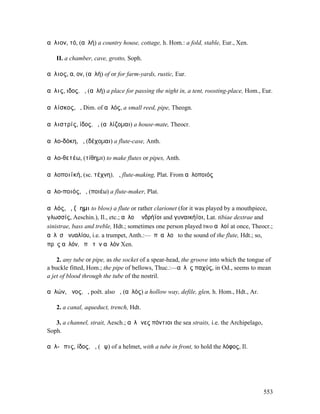 αὔλιον, τό, (αὐλή) a country house, cottage, h. Hom.: a fold, stable, Eur., Xen.

   II. a chamber, cave, grotto, Soph.

αὔλιος, α, ον, (αὐλή) of or for farm-yards, rustic, Eur.

αὖλις, ιδος, ἡ, (αὐλή) a place for passing the night in, a tent, roosting-place, Hom., Eur.

αὐλίσκος, ὁ, Dim. of αὐλός, a small reed, pipe, Theogn.

αὐλιστρίς, ίδος, ἡ, (αὐλίζοµαι) a house-mate, Theocr.

αὐλο-δόκη, ἡ, (δέχοµαι) a flute-case, Anth.

αὐλο-θετέω, (τίθηµι) to make flutes or pipes, Anth.

αὐλοποιϊκή, (sc. τέχνη), ἡ, flute-making, Plat. From αὐλοποιός

αὐλο-ποιός, ὁ, (ποιέω) a flute-maker, Plat.

αὐλός, ὁ, (ἄηµι to blow) a flute or rather clarionet (for it was played by a mouthpiece,
γλωσσίς, Aeschin.), Il., etc.; αὐλοὶ ἀνδρήϊοι and γυναικήϊοι, Lat. tibiae dextrae and
sinistrae, bass and treble, Hdt.; sometimes one person played two αὐλοί at once, Theocr.;
αὐλὸσἘνυαλίου, i.e. a trumpet, Anth.:—ὑπʼ αὐλοῦ to the sound of the flute, Hdt.; so,
πρὸς αὐλόν, ὑπὸ τὸν αὐλόν Xen.

    2. any tube or pipe, as the socket of a spear-head, the groove into which the tongue of
a buck