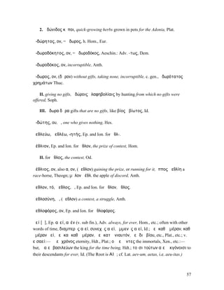 2. Ἀδώνιδος κῆποι, quick-growing herbs grown in pots for the Adonia, Plat.

ἀ-δώρητος, ον, = ᾰδωρος, h. Hom., Eur.

ἀ-δωροδόκητος, ον, = ἀδωροδόκος, Aeschin.: Adv. -τως, Dem.

ἀ-δωροδόκος, ον, incorruptible, Anth.

ἄ-δωρος, ον, (δῶρον) without gifts, taking none, incorruptible, c. gen., ἀδωρότατος
χρηµάτων Thuc.

    II. giving no gifts, ἀδώροις ἐλαφηβολίαις by hunting from which no gifts were
offered, Soph.

   III. ἄδωρα δῶρα gifts that are no gifts, like βίος ἀβίωτος, Id.

ἀ-δώτης, ου, ὁ, one who gives nothing, Hes.

ἀεθλεύω, ἀεθλέω, -ητής, Ep. and Ion. for ἀθλ-.

ἀέθλιον, Ep. and Ion. for ἆθλον, the prize of contest, Hom.

   II. for ἆθλος, the contest, Od.

ἀέθλιος, ον, also α, ον, (ἄεθλον) gaining the prize, or running for it, ἵππος ἀεθλίη a
race-horse, Theogn; µῆλον ἀέθλ. the apple of discord, Anth.

ἄεθλον, τό, ἄεθλος, ὁ, Ep. and Ion. for ἆθλον, ἆθλος.

ἀεθλοσύνη, ἡ, (ἄεθλον) a contest, a struggle, Anth.

ἀεθλοφόρος, ον, Ep. and Ion. for ἀθλοφόρος.

ἀεί [ᾱ], Ep. αἰεί, αἰέν (v. sub fin.), Adv. always, for ever, Hom., etc.; often with other
words of time, διαµπερὲς αἰεί, συνεχὲς αἰεί, ἐµµενὲς αἰεί, Id.; ἀεὶ καθʼ ἡµέραν, καθʼ
ἡµέραν ἀεί, ἀεὶ καὶ καθʼ ἡµέραν, ἀεὶ κατʼ ἐνιαυτόν, ἀεὶ διὰ βίου, etc., Plat., etc.; v.
εἰσαεί:—ὁ ἀεὶ χρόνος eternity, Hdt., Plat.; οἱ ἀεὶ ὄντες the immortals, Xen., etc.:—
but, ὁ αἰεὶ βασιλεύων the king for the time being, Hdt.; τοῖσι τούτων αἰεὶ ἐκγόνοισι to
their descendants for ever, Id. (The Root is ΑΙϜ; cf. Lat. aev-um, aetas, i.e. aeu-itas.)



                                                                                            57
 