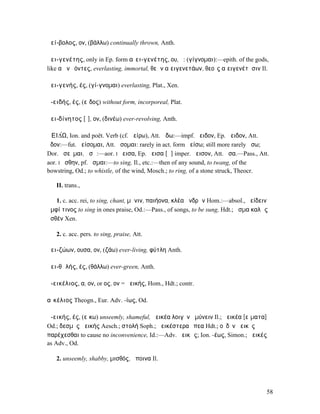 ἀεί-βολος, ον, (βάλλω) continually thrown, Anth.

ἀει-γενέτης, only in Ep. form αἰει-γενέτης, ου, ὁ: (γίγνοµαι):—epith. of the gods,
like αἰὲν ἐόντες, everlasting, immortal, θεῶν αἰειγενετάων, θεοῖς αἰειγενέτῃσιν Il.

ἀει-γενής, ές, (γί-γνοµαι) everlasting, Plat., Xen.

ἀ-ειδής, ές, (εἶδος) without form, incorporeal, Plat.

ἀει-δίνητος [ῑ], ον, (δινέω) ever-revolving, Anth.

ἈΕΙ∆́Ω, Ion. and poët. Verb (cf. ἀείρω), Att. ᾄδω:—impf. ἤειδον, Ep. ἄειδον, Att.
ᾖδον:—fut. ἀείσοµαι, Att. ᾄσοµαι: rarely in act. form ἀείσω; still more rarely ᾄσω;
Dor. ἀσεῦµαι, ἀσῶ:—aor. I ἤεισα, Ep. ἄεισα [ᾰ] imper. ἄεισον, Att. ᾖσα.—Pass., Att.
aor. I ᾔσθην, pf. ἦσµαι:—to sing, Il., etc.:—then of any sound, to twang, of the
bowstring, Od.; to whistle, of the wind, Mosch.; to ring, of a stone struck, Theocr.

   II. trans.,

   1. c. acc. rei, to sing, chant, µῆνιν, παιήονα, κλέα ἀνδρῶν Hom.:—absol., ἀείδειν
ἀµφί τινος to sing in ones praise, Od.:—Pass., of songs, to be sung, Hdt.; ᾆσµα καλῶς
ἀσθέν Xen.

   2. c. acc. pers. to sing, praise, Att.

ἀει-ζώων, ουσα, ον, (ζάω) ever-living, φύτλη Anth.

ἀει-θᾰλής, ές, (θάλλω) ever-green, Anth.

ἀ-εικέλιος, α, ον, or ος, ον = ἀεικής, Hom., Hdt.; contr.

αἰκέλιος Theogn., Eur. Adv. -ίως, Od.

ἀ-εικής, ές, (εἴκω) unseemly, shameful, ἀεικέα λοιγὸν ἀµύνειν Il.; ἀεικέα [εἵµατα]
Od.; δεσµὸς ἀεικής Aesch.; στολή Soph.; ἀεικέστερα ἔπεα Hdt.; οὐδὲν ἀεικὲς
παρέχεσθαι to cause no inconvenience, Id.:—Adv. ἀεικῶς; Ion. -έως, Simon.; ἀεικές
as Adv., Od.

   2. unseemly, shabby, µισθός, ἄποινα Il.




                                                                                    58
 