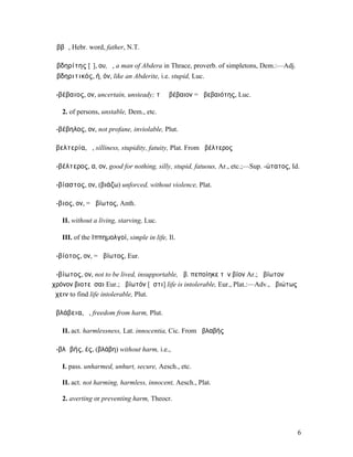 Ἀββᾶ, Hebr. word, father, N.T.

Ἀβδηρίτης [ῑ], ου, ὁ, a man of Abdera in Thrace, proverb. of simpletons, Dem.:—Adj.
Ἀβδηριτικός, ή, όν, like an Abderite, i.e. stupid, Luc.

ἀ-βέβαιος, ον, uncertain, unsteady; τὸ ἀβέβαιον = ἀβεβαιότης, Luc.

   2. of persons, unstable, Dem., etc.

ἀ-βέβηλος, ον, not profane, inviolable, Plut.

ἀβελτερία, ἡ, silliness, stupidity, fatuity, Plat. From ἀβέλτερος

ἀ-βέλτερος, α, ον, good for nothing, silly, stupid, fatuous, Ar., etc.;—Sup. -ώτατος, Id.

ἀ-βίαστος, ον, (βιάζω) unforced, without violence, Plat.

ἄ-βιος, ον, = ἀβίωτος, Anth.

   II. without a living, starving, Luc.

   III. of the ̓͂Ιππηµολγοί, simple in life, Il.

ἀ-βίοτος, ον, = ἀβίωτος, Eur.

ἀ-βίωτος, ον, not to be lived, insupportable, ἀβ. πεποίηκε τὸν βίον Ar.; ἀβίωτον
χρόνον βιοτεῦσαι Eur.; ἀβίωτόν [ἐστι] life is intolerable, Eur., Plat.:—Adv., ἀβιώτως
ἔχειν to find life intolerable, Plut.

ἀβλάβεια, ἡ, freedom from harm, Plut.

   II. act. harmlessness, Lat. innocentia, Cic. From ἀβλαβής

ἀ-βλᾰβής, ές, (βλάβη) without harm, i.e.,

   I. pass. unharmed, unhurt, secure, Aesch., etc.

   II. act. not harming, harmless, innocent, Aesch., Plat.

   2. averting or preventing harm, Theocr.



                                                                                        6
 
