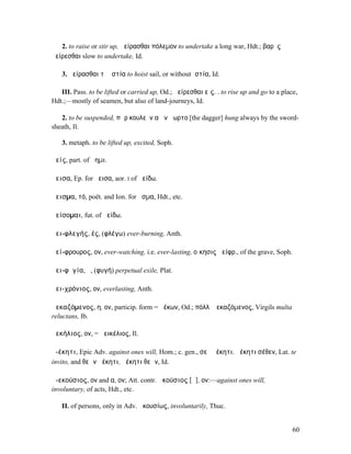 2. to raise or stir up, ἀείρασθαι πόλεµον to undertake a long war, Hdt.; βαρὺς
ἀείρεσθαι slow to undertake, Id.

   3. ἀείρασθαι τὰ ἱστία to hoist sail, or without ἱστία, Id.

   III. Pass. to be lifted or carried up, Od.; ἀείρεσθαι εἰς. . to rise up and go to a place,
Hdt.;—mostly of seamen, but also of land-journeys, Id.

   2. to be suspended, πὰρ κουλεὸν αἰὲν ἄωρτο [the dagger] hung always by the sword-
sheath, Il.

   3. metaph. to be lifted up, excited, Soph.

ἀείς, part. of ἄηµι.

ἄεισα, Ep. for ἤεισα, aor. I of ἀείδω.

ἄεισµα, τό, poët. and Ion. for ᾆσµα, Hdt., etc.

ἀείσοµαι, fut. of ἀείδω.

ἀει-φλεγής, ές, (φλέγω) ever-burning, Anth.

ἀεί-φρουρος, ον, ever-watching, i.e. ever-lasting, οἴκησις ἀείφρ., of the grave, Soph.

ἀει-φῠγία, ἡ, (φυγή) perpetual exile, Plat.

ἀει-χρόνιος, ον, everlasting, Anth.

ἀεκαζόµενος, η, ον, particip. form = ἀέκων, Od.; πόλλʼ ἀεκαζόµενος, Virgils multa
reluctans, Ib.

ἀεκήλιος, ον, = ἀεικέλιος, Il.

ἀ-έκητι, Epic Adv. against ones will, Hom.; c. gen., σεῦ ἀέκητι, ἀέκητι σέθεν, Lat. te
invito, and θεῶν ἀέκητι, ἀέκητι θεῶν, Id.

ἀ-εκούσιος, ον and α, ον; Att. contr. ἀκούσιος [ᾱ], ον:—against ones will,
involuntary, of acts, Hdt., etc.

   II. of persons, only in Adv. ἀκουσίως, involuntarily, Thuc.


                                                                                           60
 