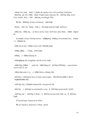 ἀ-έκων, Att. contr. ἄκων [ᾱ], ουσα, ον, against ones will, unwilling, of persons,
ἀέκοντος ἐµεῖο Il.; πόλλʼ ἀέκων, Virgils multa reluctans, Ib.; ἄκοντος ∆ιός, invito
Fove, Aesch., Xen.:—Adv. ἀκόντως, unwillingly, Plat.

   II. like ἀκούσιος, of acts, involuntary, ἔργα Soph.

ἀέλιος, ὁ, Dor. for ἠέλιος, ἥλιος. [ᾱ, but made short by Soph. and Eur.]

ἄελλα, Ep. ἀέλλη, ης, ἡ, (εἴλω) a stormy wind, whirlwind, eddy, Hom.; ἄελλαι ἀνέµων
Id.

    2. metaph. of any whirling motion, ὠκυδρόµοις ἀέλλαις, of an animal, Eur.; ἄστρων
ὑπʼ ἀέλλαισι Id.

ἀελλαῖος, α, ον, (ἄελλα) storm-swift, πελειάς Soph.

ἀελλάς, άδος, ἡ, = foreg., ἵπποι Soph.

ἀελλής, ὁ, (ἀέλλα) eddying, Il.

ἀελλο-µάχος, ον, struggling with the storm, Anth.

ἀελλό-πος, ποδος, ὁ, ἡ, poët. for ἀελλό-πους (cf. ἀρτίπος, Οἰδίπος):—storm-footed,
storm-swift, Il., etc.

Ἀελλώ, όος contr. οῦς, ἡ, (ἄελλα) Storm, a Harpy, Hes.

ἀελπτέω, (ἄελπτος) to have no hope, only in part., ἀελπτέοντες σόον εἶναι Il.; ἀ.
ὑπερβαλέεσθαι Hdt.

ἀ-ελπτής, ές, (ἔλποµαι) unhoped for, unexpected, Od.

ἀελπτία, ἡ, (ἄελπτος) an unlooked for event, ἐξ ἀελπτίης unexpectedly, Archil.

ἄ-ελπτος, ον, = ἀελπτής, h. Hom.; ἐξ ἀέλπτου unexpectedly, Hdt.; so, ἐξ ἀέλπτων
Soph.

   2. beyond hope, despaired of, Solon.

   II. act. hopeless, desperate, h. Hom., Aesch.



                                                                                      61
 