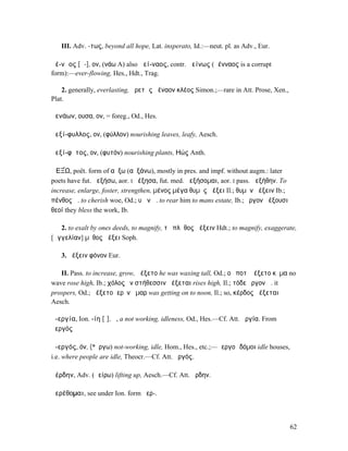 III. Adv. -τως, beyond all hope, Lat. insperato, Id.:—neut. pl. as Adv., Eur.

ἀέ-νᾰος [ᾱ-], ον, (νάω A) also ἀεί-ναος, contr. ἀείνως (ἀένναος is a corrupt
form):—ever-flowing, Hes., Hdt., Trag.

    2. generally, everlasting, ἀρετᾶς ἀέναον κλέος Simon.;—rare in Att. Prose, Xen.,
Plat.

ἀενάων, ουσα, ον, = foreg., Od., Hes.

ἀεξί-φυλλος, ον, (φύλλον) nourishing leaves, leafy, Aesch.

ἀεξί-φῠτος, ον, (φυτόν) nourishing plants, ̓Ηώς Anth.

ἈΕΞ́Ω, poët. form of αὔξω (αὐξάνω), mostly in pres. and impf. without augm.: later
poets have fut. ἀεξήσω, aor. I ἠέξησα, fut. med. ἀεξήσοµαι, aor. I pass. ἀεξήθην. To
increase, enlarge, foster, strengthen, µένος µέγα θυµὸς ἀέξει Il.; θυµὸν ἀέξειν Ib.;
πένθος ἀ. to cherish woe, Od.; υἱὸν ἀ. to rear him to mans estate, Ib.; ἔργον ἀέξουσι
θεοί they bless the work, Ib.

   2. to exalt by ones deeds, to magnify, τὸ πλῆθος ἀέξειν Hdt.; to magnify, exaggerate,
[ἀγγελίαν] µῦθος ἀέξει Soph.

   3. ἀέξειν φόνον Eur.

   II. Pass. to increase, grow, ἀέξετο he was waxing tall, Od.; οὐ ποτʼ ἀέξετο κῦµα no
wave rose high, Ib.; χόλος ἐν στήθεσσιν ἀέξεται rises high, Il.; τόδε ἔργον ἀ. it
prospers, Od.; ἀέξετο ἱερὸν ἦµαρ was getting on to noon, Il.; so, κέρδος ἀέξεται
Aesch.

ἀ-εργία, Ion. -ίη [ῑ], ἡ, a not working, idleness, Od., Hes.—Cf. Att. ἀργία. From
ἀεργός

ἀ-εργός, όν, (*ἔργω) not-working, idle, Hom., Hes., etc.;—ἀεργοὶ δόµοι idle houses,
i.e. where people are idle, Theocr.—Cf. Att. ἀργός.

ἀέρδην, Adv. (ἀείρω) lifting up, Aesch.—Cf. Att. ἄρδην.

ἀερέθοµαι, see under Ion. form ἠερ-.



                                                                                        62
 