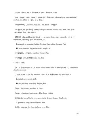 ἀερτάω, =foreg., aor. I ἠέρτησα, pf. pass. ἠέρτηται, Anth.

ἄεσα, ἀέσαµεν contr. ἄσαµεν, ἄεσαν, inf. ἀέσαι, aor. I (from a form ἀέω, not in use)
to sleep, Od. (Akin to ἄηµι, ἄω A, ἰαύω.)

ἀεσιφροσύνη, ἡ, silliness, folly, Od., Hes. From ἀεσίφρων

ἀεσί-φρων, ον, gen. ονος, (φρήν) damaged in mind, witless, silly, Hom., Hes. (For
ἀασί-φρων, from ἀάω, φρήν.)

ἈΕΤΟΣ́ [ᾱ], Ep. and Ion. αἰετός, οῦ, ὁ, an eagle, Hom., etc.:—proverb., ἀετὸς ἐν
νεφέλαισι, of a thing quite out of reach, Ar.

   2. an eagle as a standard, of the Persians, Xen.; of the Romans, Plut.

   II. in architecture, the pediment of a temple, Ar.

ἀετο-φόρος, ὁ, (φέρω) a standard-bearer, Plut.

ἀετώδης [ᾱ], ες, (εἶδος) eagle-like, Luc.

*ἀέω, v. ἄεσα.

ἄζα, ἡ, (ἄζω) drought: in Od. an old shield is said to be πεπαλαγµένον ἄζῃ coated with
dry dirt or mould.

ἀζᾰλέος, α, ον, (ἄζω) dry, parched, Hom.; βῶν ἀζαλέην the dry bulls-hide, Il.

   2. metaph. dry, harsh, Anth.

   II. act. parching, scorching, Σείριος Hes.

ἀζάνω, (ἄζω) to dry, parch up, h. Hom.

ἀζηλία, ἡ, freedom from jealousy, Plut. From ἄζηλος

ἄ-ζηλος, ον, not subject to envy, unenviable, dreary, Simon., Aesch., etc.

   2. generally, sorry, inconsiderable, Plut.

ἀ-ζηλότῠπος, ον, free from jealousy, envy, Plut.


                                                                                    64
 