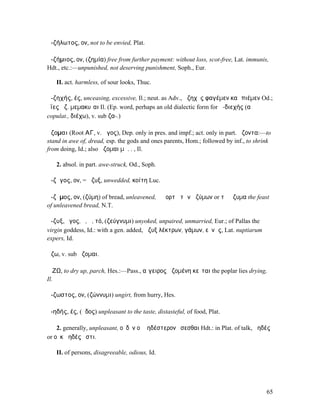 ἀ-ζήλωτος, ον, not to be envied, Plat.

ἀ-ζήµιος, ον, (ζηµία) free from further payment: without loss, scot-free, Lat. immunis,
Hdt., etc.:—unpunished, not deserving punishment, Soph., Eur.

   II. act. harmless, of sour looks, Thuc.

ἀ-ζηχής, ές, unceasing, excessive, Il.; neut. as Adv., ἀζηχὲς φαγέµεν καὶ πιέµεν Od.;
ὄϊες ἀζ. µεµακυῖαι Il. (Ep. word, perhaps an old dialectic form for ἀ-διεχής (α
copulat., διέχω), v. sub ζα-.)

ἅζοµαι (Root ΑΓ, v. ἅγος), Dep. only in pres. and impf.; act. only in part. ἅζοντα:—to
stand in awe of, dread, esp. the gods and ones parents, Hom.; followed by inf., to shrink
from doing, Id.; also ἅζοµαι µὴ. . , Il.

   2. absol. in part. awe-struck, Od., Soph.

ἄ-ζῠγος, ον, = ἄζυξ, unwedded, κοίτη Luc.

ἄ-ζῡµος, ον, (ζύµη) of bread, unleavened, ἡ ἑορτὴ τῶν ἀζύµων or τὰ ἄζυµα the feast
of unleavened bread, N.T.

ἄ-ζυξ, ῠγος, ὁ, ἡ, τό, (ζεύγνυµι) unyoked, unpaired, unmarried, Eur.; of Pallas the
virgin goddess, Id.: with a gen. added, ἄζυξ λέκτρων, γάµων, εὐνῆς, Lat. nuptiarum
expers, Id.

ἅζω, v. sub ἅζοµαι.

ἌΖΩ, to dry up, parch, Hes.:—Pass., αἴγειρος ἀζοµένη κεῖται the poplar lies drying,
Il.

ἄ-ζωστος, ον, (ζώννυµι) ungirt, from hurry, Hes.

ἀ-ηδής, ές, (ἦδος) unpleasant to the taste, distasteful, of food, Plat.

    2. generally, unpleasant, οὐδὲν οἱ ἀηδέστερον ἔσεσθαι Hdt.: in Plat. of talk, ἀηδές
or οὐκ ἀηδές ἐστι.

   II. of persons, disagreeable, odious, Id.




                                                                                       65
 