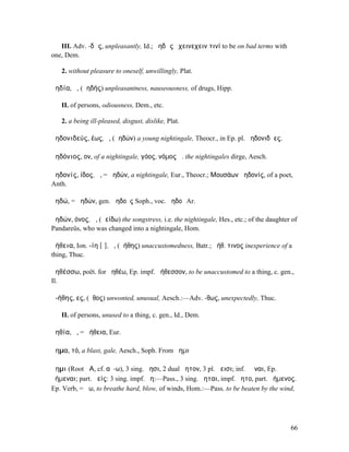 III. Adv. -δῶς, unpleasantly, Id.; ἀηδῶς ἔχεινεχειν τινί to be on bad terms with
one, Dem.

   2. without pleasure to oneself, unwillingly, Plat.

ἀηδία, ἡ, (ἀηδής) unpleasantness, nauseousness, of drugs, Hipp.

   II. of persons, odiousness, Dem., etc.

   2. a being ill-pleased, disgust, dislike, Plat.

ἀηδονιδεύς, έως, ὁ, (ἀηδών) a young nightingale, Theocr., in Ep. pl. ἀηδονιδῆες.

ἀηδόνιος, ον, of a nightingale, γόος, νόµος ἀ. the nightingales dirge, Aesch.

ἀηδονίς, ίδος, ἡ, = ἀηδών, a nightingale, Eur., Theocr.; Μουσάων ἀηδονίς, of a poet,
Anth.

ἀηδώ, = ἀηδών, gen. ἀηδοῦς Soph., voc. ἀηδοῖ Ar.

ἀηδών, όνος, ἡ, (ἀείδω) the songstress, i.e. the nightingale, Hes., etc.; of the daughter of
Pandareüs, who was changed into a nightingale, Hom.

ἀήθεια, Ion. -ίη [ῑ], ἡ, (ἀήθης) unaccustomedness, Batr.; ἀήθ. τινος inexperience of a
thing, Thuc.

ἀηθέσσω, poët. for ἀηθέω, Ep. impf. ἀήθεσσον, to be unaccustomed to a thing, c. gen.,
Il.

ἀ-ήθης, ες, (ἦθος) unwonted, unusual, Aesch.:—Adv. -θως, unexpectedly, Thuc.

   II. of persons, unused to a thing, c. gen., Id., Dem.

ἀηθία, ἡ, = ἀήθεια, Eur.

ἄηµα, τό, a blast, gale, Aesch., Soph. From ἄηµι

ἄηµι (Root ϜΑ, cf. αὔ-ω), 3 sing. ἄησι, 2 dual ἄητον, 3 pl. ἄεισι; inf. ἀῆναι, Ep.
ἀήµεναι; part. ἀείς: 3 sing. impf. ἄη:—Pass., 3 sing. ἄηται, impf. ἄητο, part. ἀήµενος.
Ep. Verb, = ἄω, to breathe hard, blow, of winds, Hom.:—Pass. to be beaten by the wind,




                                                                                         66
 
