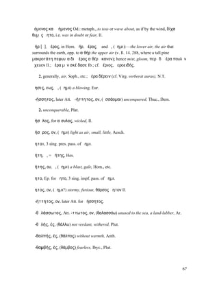 ὑόµενος καὶ ἀήµενος Od.: metaph., to toss or wave about, as if by the wind, δίχα
θυµὸς ἄητο, i.e. was in doubt or fear, Il.

ἀήρ [ᾱ], ἀέρος, in Hom. ἀήρ, ἠέρος, ὁ and ἡ, (ἄηµι):—the lower air, the air that
surrounds the earth, opp. to αἰθήρ the upper air (v. Il. 14. 288, where a tall pine
µακροτάτη πεφυυῖα διʼ ἠέρος αἰθέρʼ ἵκανεν); hence mist, gloom, περὶ δʼ ἠέρα πουλὺν
ἔχευεν Il.; ἠέρα µὲν σκέ δασε Ib.; cf. ἠέριος, ἠεροειδής.

   2. generally, air, Soph., etc.; ἀέρα δέρειν (cf. Virg. verberat auras), N.T.

ἄησις, εως, ἡ, (ἄηµι) a blowing, Eur.

ἀ-ήσσητος, later Att. ἀ-ήττητος, ον, (ἡσσάοµαι) unconquered, Thuc., Dem.

   2. unconquerable, Plat.

ἀήσῠλος, for αἴσυλος, wicked, Il.

ἀήσῠρος, ον, (ἄηµι) light as air, small, little, Aesch.

ἄηται, 3 sing. pres. pass. of ἄηµι.

ἀήτη, ἡ, = ἀήτης, Hes.

ἀήτης, ου, ὁ, (ἄηµι) a blast, gale, Hom., etc.

ἄητο, Ep. for ἤητο, 3 sing. impf. pass. of ἄηµι.

ἄητος, ον, (ἄηµι?) stormy, furious, θάρσος ἄητον Il.

ἀ-ήττητος, ον, later Att. for ἀήσσητος.

ἀ-θᾰλάσσωτος, Att. -ττωτος, ον, (θαλασσόω) unused to the sea, a land-lubber, Ar.

ἀ-θᾰλής, ές, (θάλλω) not verdant, withered, Plut.

ἀ-θαλπής, ές, (θάλπος) without warmth, Anth.

ἀ-θαµβής, ές, (θάµβος) fearless, Ibyc., Plut.



                                                                                   67
 
