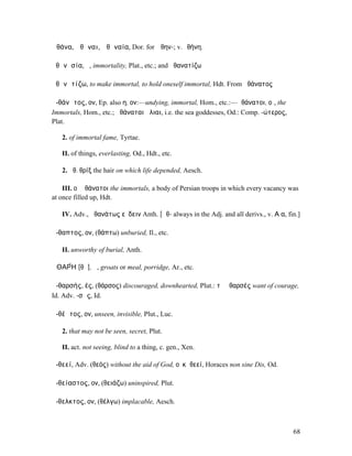 Ἀθάνα, Ἀθᾶναι, Ἀθᾱναία, Dor. for Ἀθην-; v.Ἀθήνη.

ἀθᾰνᾰσία, ἡ, immortality, Plat., etc.; and ἀθανατίζω

ἀθᾰνᾰτίζω, to make immortal, to hold oneself immortal, Hdt. From ἀθάνατος

ἀ-θάνᾰτος, ον, Ep. also η, ον:—undying, immortal, Hom., etc.:—ἀθάνατοι, οἱ, the
Immortals, Hom., etc.; ἀθάναται ἅλιαι, i.e. the sea goddesses, Od.: Comp. -ώτερος,
Plat.

   2. of immortal fame, Tyrtae.

   II. of things, everlasting, Od., Hdt., etc.

   2. ἀθ. θρίξ the hair on which life depended, Aesch.

    III. οἱ ἀθάνατοι the immortals, a body of Persian troops in which every vacancy was
at once filled up, Hdt.

   IV. Adv., ἀθανάτως εὕδειν Anth. [ᾱθ- always in the Adj. and all derivs., v. Α α, fin.]

ἄ-θαπτος, ον, (θάπτω) unburied, Il., etc.

   II. unworthy of burial, Anth.

ἈΘΑΡ́Η [θᾰ], ἡ, groats or meal, porridge, Ar., etc.

ἀ-θαρσής, ές, (θάρσος) discouraged, downhearted, Plut.: τὸ ἀθαρσές want of courage,
Id. Adv. -σῶς, Id.

ἀ-θέᾱτος, ον, unseen, invisible, Plut., Luc.

   2. that may not be seen, secret, Plut.

   II. act. not seeing, blind to a thing, c. gen., Xen.

ἀ-θεεί, Adv. (θεός) without the aid of God, οὐκἀθεεί, Horaces non sine Dis, Od.

ἀ-θείαστος, ον, (θειάζω) uninspired, Plut.

ἄ-θελκτος, ον, (θέλγω) implacable, Aesch.



                                                                                      68
 