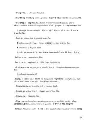 ἄ-θεµις, ιτος, ὁ, ἡ, lawless, Pind., Eur.

ἀ-θεµίστιος, ον, (θέµις) lawless, godless, ἀθεµίστια εἰδώς versed in wickedness, Od.

ἀ-θέµιστος or ἀ-θέµιτος, ον, (the first form prevailing in Poetry, the latter in
Prose):—lawless, without law or government, of the Cyclopes, Od.; ἀθεµιστότεροι Xen.

   II. of things, lawless, unlawful, ἀθέµιτα ἔργα, ἀθέµιτα ἔρδειν Hdt.; ἀθ. ποιεῖν,
εὔχεσθαι Xen.

ἄ-θεος, ον, without God, denying the gods, Plat.

   2. godless, ungodly, Trag.:—Comp. -ώτερος Lys.; Sup. -ώτατος Xen.

   3. abandoned of the gods, Soph.

   II. Adv. -ως, impiously, Id.; Sup. -ώτατα, in most unholy wise, Id. Hence ἀθεότης

ἀθεότης, ητος, ἡ, ungodliness, Plat.

ἀθερᾰπευσία, ἡ, neglect of, θεῶν Plat. From ἀθεράπευτος

ἀ-θεράπευτος, ον, uncared for, of animals, Xen.: τὸ ἀθ. neglect of ones appearance,
Luc.

   II. unhealed, incurable, Id.

ἀθερίζω or -ισσω: aor. I ἀθέριξα Ep. 3 sing. med. ἀθερίσσατο:—to slight, make light
of, Lat. nihil curare, c. acc. pers., Hom. (Deriv. uncertain.)

ἀ-θέρµαντος, ον, not heated by strife or passion, Aesch.

ἄ-θερµος, ον, without heat: τὸ ἄθερµον want of heat, Plat.

ἄ-θεσµος, ον, = ἀθέσµιος, Plut.

ἀ-θέσφᾰτος, ον, beyond even a gods power to express: ineffable, aweful, ὄµβρος,
θάλασσα, νύξ Hom.; also marvellous in quantity, ἀθ. οἶνος, σῖτος, βόες Od.

ἀθετέω, f. ήσω, to set aside: ἀθ. τινα to deny one, refuse his request, N.T. From ἄθετος



                                                                                       69
 