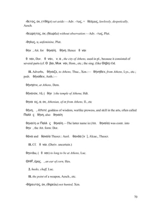 ἄ-θετος, ον, (τίθηµι) set aside:—Adv. -τως, = ἀθέσµως, lawlessly, despotically,
Aesch.

ἀ-θεώρητος, ον, (θεωρέω) without observation:—Adv. -τως, Plut.

ἄ-θηλυς, υ, unfeminine, Plut.

Ἀθηνᾶ, Att. for Ἀθηναίη, Ἀθήνη. Hence Ἀθῆναι

Ἀθῆναι, Dor. Ἀθᾶναι, ῶν, αἱ, the city of Athens, used in pl., because it consisted of
several parts (cf. Θῆβαι, Μυκῆναι, Hom., etc.; the sing. (like Θήβη) Od.

   II. Adverbs, Ἀθήναζε, to Athens, Thuc., Xen.:—Ἀθήνηθεν, from Athens, Lys., etc.;
poët. Ἀθήνοθεν, Anth.:—

Ἀθήνησιν, at Athens, Dem.

Ἀθήναιον, τό, (Ἀθηνᾶ) the temple of Athena, Hdt.

Ἀθηναῖος, α, ον, Athenian, of or from Athens, Il., etc

Ἀθήνη, ἡ, Athené, goddess of wisdom, warlike prowess, and skill in the arts, often called
Παλλὰς Ἀθήνη, also Ἀθηναίη

Ἀθηναίη or Παλλὰς Ἀθηναίη.—The latter name in (Att. Ἀθηναία) was contr. into
Ἀθηνᾶ, the Att. form: Dor.

Ἀθάνα and Ἀθαναία Theocr.: Aeol. Ἀθανάα [νᾰ], Alcae., Theocr.

   II. Cf. Ἀθῆναι. (Deriv. uncertain.)

Ἀθηνιάω, (Ἀθῆναι) to long to be at Athens, Luc.

ἈΘΗΡ́, έρος, ὁ, an ear of corn, Hes.

   2. husks, chaff, Luc.

   II. the point of a weapon, Aesch., etc.

ἀ-θήρευτος, ον, (θηρεύω) not hunted, Xen.


                                                                                        70
 
